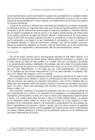 CULTURA DE LA CONSTITUCIÓN EN MÉXICO                                           39



ocasión prefieren hacer uso de los tribunales los grupos más acomodados de la sociedad, mientras
que los sectores más desprotegidos recurren a prácticas tradicionales, lo que no sólo es conse-
cuencia de una mentalidad más o menos moderna, sino reflejo directo de los costos que implican
las diversas alternativas.
   A pesar de los esfuerzos y reformas que se han hecho por modernizar a los órganos encargados
de administrar justicia, las respuestas dejan claro que este tipo de transformaciones no han sido
suficientes, y que los efectos de las mismas tardan en impactar a la población. Asimismo, mientras
que los órganos encargados de procurar justicia o los órganos jurisdiccionales que forman parte
de los poderes ejecutivos no sigan una línea de reforma o modernización de la misma manera
en que lo han hecho los poderes judiciales del país,34 la sociedad no es capaz de diferenciar lo
que le corresponde a un órgano y lo que formalmente le corresponde a otro. La situación de
los tribunales laborales o “ juntas de conciliación y arbitraje” , por citar un ejemplo, revela pro-
blemas de actualización legislativa no llevada a cabo, de instituciones que no han modernizado
sus esquemas de organización y funcionamiento, falta de profesionalización, etcétera.

2. Los jueces

   Uno de los rasgos centrales para el funcionamiento adecuado de todo Poder Judicial, es la
autonomía de las presiones que puedan ejercer intereses políticos, económicos y sociales y, por
lo tanto, ajustar sus fallos lo mejor posible a la “ verdad” del caso con relación a las normas
y los procedimientos jurídicos establecidos. Sin embargo, más de la mitad de los entrevistados
(53.8%) piensa que los jueces no son independientes para tomar sus decisiones: 39.8% considera
que son “ poco independientes” y 14% opina que son “ nada independientes” . En contraste,
21.5% considera que son bastante independientes y 9.1% no supo responder a la pregunta. Ade-
más, 0.3% ofreció otra respuesta y 0.4% no contestó.
   Estos porcentajes no muestran tendencias claras de variación en función de las edad, la edu-
cación y el ingreso de las familias, e incluso la consideración de falta de autonomía es mayor
entre las personas que cuentan con educación universitaria y más (76.4%). También debe se-
ñalarse que ante preguntas sobre estos tópicos comienza a aumentar los porcentajes de quienes
dicen “ no saber” , siendo estos porcentajes más elevados en los grupos con menor educación.
(véase la tabla 114).
   Estos resultados confirman la necesidad de profundizar aún más en la reforma judicial del
país, especialmente en lo relativo a la autonomía de los juzgadores y la independencia de las
instituciones jurisdiccionales, es decir, en lo que se conoce como independencia judicial externa
e interna. Los cambios hasta ahora llevados a cabo en el Poder Judicial federal y en algunas
de las judicaturas locales, hablan de avances muy importantes en lo que respecta a la inde-
pendencia de las instituciones respecto a la intromisión o preponderancia de otros poderes pú-
blicos, especialmente los ejecutivos, federal o locales, pero las claras ausencias de garantías
para que la independencia interna, la de los juzgadores con respecto a otros actores, especialmente
sus propias cadenas jerárquicas, al interior de las judicaturas, dejen de ser un obstáculo para
una mejor administración de justicia.




   34 Véase el trabajo de Concha, Hugo A. y Caballero, José Antonio, Diagnóstico sobre la administración de justicia
en las entidades federativas. Un estudio institucional sobre la justicia local en México, México, UNAM, 2001.
 