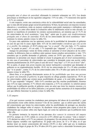 CULTURA DE LA CONSTITUCIÓN EN MÉXICO                                  41



protegida ante el abuso de autoridad, afirmando lo contrario solamente un 14%. Los demás
porcentajes se distribuyen en las siguientes categorías: 5.8% no sabe, 1.7% mencionó otra opción
y 0.1% no contestó.
   A este respecto, existe una conciencia crítica de la vulnerabilidad social ante las autoridades,
que va más allá del propio grupo social de pertenencia. Si bien, las personas con mayores recursos
educativos y económicos están en mejores condiciones para poder manejarse o defenderse ante
estos eventos, es entre ellos donde la evaluación sobre la indefensión social es más elevada. Lo
anterior se manifiesta al considerar los estratos socioeconómicos, así mientras que el 75.2% de
los entrevistados de nivel económico “ muy bajo” opinó que la gente está insuficientemente
protegida ante el abuso de autoridad, 92.4% de los entrevistados del nivel económico “ alto”
sostienen la misma opinión (véase la tabla 52).
   Un poco más optimistas son las opiniones acerca de la posibilidad de demandar al gobierno
en caso de que éste le cause algún daño: 42% de los entrevistados consideran que esta acción
sí es posible. En contraste, el 40.4% piensa que “ no se puede” . Por otro lado, 11.7% expresa
que “ se puede en parte” , 4% no sabe, 1.7% respondió que “ depende” y 0.2% no contestó.
   Aunque los porcentajes varían de forma errática al aumentar el nivel educativo de los entre-
vistados, la diferencia clara se establece entre quienes tienen estudios universitarios y más: 71%
considera que es posible demandar al gobierno, contra un 20.9% que opina lo contrario. Las
tendencias se presentan con mayor claridad al cruzar la pregunta por el nivel socioeconómico,
en este caso el porcentaje de entrevistados que considera la demanda como una acción viable
aumenta paulatinamente de 38.6% para el caso del nivel “ muy bajo” a 57.4% en el nivel “ alto” .
Por su parte, el grupo más joven muestra una menor inclinación a considerar que demandar al
gobierno es un emprendimiento factible: 30.4% de los entrevistados de 15 a 19 años considera
que “ sí se puede” , contra 51.2% de los entrevistados entre 30 a 39 años que opina de la misma
manera (véase la tabla 97).
   Ahora bien, si se pregunta directamente acerca de las posibilidades que tiene una persona
de ganar una demanda al gobierno, la gran mayoría no abriga grandes expectativas: 59.3% de
los entrevistados señala que existen pocas posibilidades de ganar, a lo cual debe agregarse el
26.7% que respondió “ ninguna” . Sólo 8.4% considera que hay muchas posibilidades, mientras
que 4.4% no supo contestar, 0.7% ofreció otra respuesta, y 0.5% no contestó. Lo anterior parece
indicar que la población percibe al gobierno como un actor que tiene los mejores recursos y/o
posibilidades de influir en los fallos judiciales y así generar fuertes asimetrías en la imparcialidad
con que debería funcionar la justicia (véase la tabla 98).

5. El amparo

   ¿Con qué recursos cuentan los ciudadanos para protegerse del abuso de la autoridad? y ¿qué
conocimiento existe sobre dichos recursos? Uno de los caminos que se utilizó para dar cuenta
del conocimiento que tienen los entrevistados sobre las posibilidades de proteger sus derechos
ciudadanos fue indagar sobre el amparo. Se diseñaron varias preguntas para captar el nivel de
información que se posee sobre esta figura legal, así como las opiniones que la población tiene
sobre ella.
   En primera instancia, la mayoría de las personas dice conocer la existencia del amparo
(63.6%), aunque un 31.6% señala no conocerlo (2.8% afirmó que lo conoce “ más o menos” ;
1.3% declaró no saber y el 0.7% no contestó a la pregunta). En este primer nivel de conocimiento
básico algunas variables son significativas. El grupo más joven, de 15 a 19 años, es el que
declara tener un menor conocimiento del mismo (56.9% sí dice saber qué es), la tendencia
aumenta hasta llegar al grupo de 30 a 39 años (69.4%), pero vuelve a descender levemente para
 