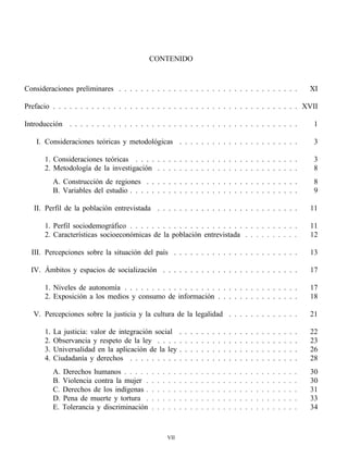 CONTENIDO


Consideraciones preliminares . . . . . . . . . . . . . . . . . . . . . . . . . . . . . . . . .                                                            XI

Prefacio . . . . . . . . . . . . . . . . . . . . . . . . . . . . . . . . . . . . . . . . . . . . . XVII

Introducción . . . . . . . . . . . . . . . . . . . . . . . . . . . . . . . . . . . . . . . . . .                                                           1

    I. Consideraciones teóricas y metodológicas . . . . . . . . . . . . . . . . . . . . . .                                                                3

       1. Consideraciones teóricas . . . . . . . . . . . . . . . . . . . . . . . . . . . . . .                                                             3
       2. Metodología de la investigación . . . . . . . . . . . . . . . . . . . . . . . . . .                                                              8
            A. Construcción de regiones . . . . . . . . . . . . . . . . . . . . . . . . . . . .                                                            8
            B. Variables del estudio . . . . . . . . . . . . . . . . . . . . . . . . . . . . . . .                                                         9

   II. Perfil de la población entrevistada . . . . . . . . . . . . . . . . . . . . . . . . . .                                                            11

       1. Perfil sociodemográfico . . . . . . . . . . . . . . . . . . . . . . . . . . . . . . .                                                           11
       2. Características socioeconómicas de la población entrevistada . . . . . . . . . .                                                                12

  III. Percepciones sobre la situación del país . . . . . . . . . . . . . . . . . . . . . . .                                                             13

  IV. Ámbitos y espacios de socialización . . . . . . . . . . . . . . . . . . . . . . . . .                                                               17

       1. Niveles de autonomía . . . . . . . . . . . . . . . . . . . . . . . . . . . . . . . .                                                            17
       2. Exposición a los medios y consumo de información . . . . . . . . . . . . . . .                                                                  18

   V. Percepciones sobre la justicia y la cultura de la legalidad . . . . . . . . . . . . .                                                               21

       1.   La justicia: valor de integración social              .   .   .   .   .   .   .   .   .   .   .   .   .   .   .   .   .   .   .   .   .   .   22
       2.   Observancia y respeto de la ley . . . .               .   .   .   .   .   .   .   .   .   .   .   .   .   .   .   .   .   .   .   .   .   .   23
       3.   Universalidad en la aplicación de la ley              .   .   .   .   .   .   .   .   .   .   .   .   .   .   .   .   .   .   .   .   .   .   26
       4.   Ciudadanía y derechos . . . . . . . . .               .   .   .   .   .   .   .   .   .   .   .   .   .   .   .   .   .   .   .   .   .   .   28
            A. Derechos humanos . . . . .     .   .   .   .   .   .   .   .   .   .   .   .   .   .   .   .   .   .   .   .   .   .   .   .   .   .   .   30
            B. Violencia contra la mujer .    .   .   .   .   .   .   .   .   .   .   .   .   .   .   .   .   .   .   .   .   .   .   .   .   .   .   .   30
            C. Derechos de los indígenas .    .   .   .   .   .   .   .   .   .   .   .   .   .   .   .   .   .   .   .   .   .   .   .   .   .   .   .   31
            D. Pena de muerte y tortura .     .   .   .   .   .   .   .   .   .   .   .   .   .   .   .   .   .   .   .   .   .   .   .   .   .   .   .   33
            E. Tolerancia y discriminación    .   .   .   .   .   .   .   .   .   .   .   .   .   .   .   .   .   .   .   .   .   .   .   .   .   .   .   34


                                                          VII
 