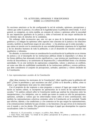 VII. ACTITUDES, OPINIONES Y PERCEPCIONES
                                  SOBRE LA CONSTITUCIÓN


En secciones anteriores se ha ido configurando la red de actitudes, opiniones, percepciones y
valores que sobre la justicia y la cultura de la legalidad posee la población entrevistada. A nivel
general, se comparten, en cierta medida, un conjunto de valores y opiniones sobre la necesidad
de una impartición igualitaria de la justicia y sobre el horizonte de una mejor satisfacción de
los distintos tipos de derechos de la ciudadanía.
   Sin embargo, debe reconocerse que, una vez que se pasa de la declaración de principios
genéricos y se indagan las opiniones sobre aspectos más concretos de la justicia o las relaciones
sociales, también se manifiestan rasgos de una cultura —y las prácticas que le están asociadas—,
que entran en tensión con la construcción de una sociedad plenamente respetuosa de la legalidad
y de los derechos humanos de toda la población, o con el desarrollo de vínculos sociales más
igualitarios y tolerantes.
   No obstante, es necesario tomar en consideración la socialización de la población en un sistema
de justicia y en el desempeño de las instituciones públicas donde la impunidad o el abuso de
los bienes públicos han alcanzado niveles significativos, y que termina por manifestarse en altos
niveles de desconfianza y un sentimiento de desprotección y vulnerabilidad frente a las distintas
autoridades. Es en este territorio de aspiraciones compartidas, valores y prácticas en conflicto,
así como una falta de credibilidad considerable de las instituciones públicas y actores políticos,
que debe considerarse el conjunto de percepciones, actitudes, opiniones y valores alrededor de
la Constitución.

1. Las representaciones sociales de la Constitución

   ¿Qué ideas tenemos los mexicanos de la Constitución? ¿Qué significa para la población del
país? ¿Cómo la percibimos y qué asociamos con ella? ¿Cómo se le describe y define, cómo se
valora y qué importancia tiene para los entrevistados?
   Con el propósito de dar respuesta a estas preguntas y conocer el lugar que ocupa la Consti-
tución en nuestra cultura, se incorporan las aportaciones de la teoría de las representaciones
sociales.37 Un análisis cultural sobre la Constitución tendrá que analizar las relaciones entre las
interpretaciones y los intérpretes, esto es, tendrá que tomar en cuenta no sólo las percepciones,
opiniones, actitudes y valores que los entrevistados tienen sobre el texto constitucional, sino
también las representaciones colectivas existentes sobre la Constitución en la sociedad. Tendrá
que referirse, además, a las condiciones y a los contextos en los que surgen las representaciones,
a las comunicaciones mediante las que circulan y a las funciones a las que sirven en la interacción
con el mundo y con los demás. Ello permitirá investigar el papel que desempeñan los espacios
socializadores sobre la Constitución.38

  37  Moscovici, S., El psicoanálisis, su imagen y su público, París, Minuit, 1961.
  38  Véase Flores, Julia Isabel, “ La mirada de los pobres: percepciones de la pobreza y condiciones de vida” ,
Indesol, Sedesol (mimeo), 2003.

                                                      43
 