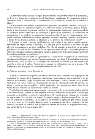 44                                   CONCHA / FIX-FIERRO / FLORES / VALADÉS



   Las representaciones sociales son tipos de conocimiento socialmente elaborado y compartido,
es decir, son formas de pensamiento social. Constituyen modalidades del pensamiento práctico
orientadas hacia la comunicación, la comprensión y el dominio del entorno social, material e
ideal.39
   Las representaciones sociales se constituyen y presentan en imágenes, sistemas, categorías y
teorías implícitas que condensan significados, establecen marcos de referencia para la interpre-
tación y para la acción, sirven para clasificar las circunstancias, fenómenos y sujetos con el fin
de establecer juicios sobre ellos. Se constituyen a partir de la experiencia, la información, el
conocimiento y los modelos o esquemas de pensamiento. De allí que las representaciones con-
tienen elementos de información, valores, opiniones, actitudes, normas y creencias. Se transmiten
a través de una tradición cultural, la educación y los procesos de comunicación social.40
   El lenguaje, al tener el mismo significado para quien habla y para quien escucha, permite
representar un objeto ausente o invisible, a la vez que evocar el pasado o el futuro, ya que
eleva la comunicación a un nivel simbólico. Por ello, el lenguaje se convierte en un medio
privilegiado del análisis para el estudio de las representaciones sociales. La metodología que se
utiliza en esta sección permite, mediante la captación del discurso de los entrevistados, combinar
los análisis cualitativo y cuantitativo.41
   En esta sección se analizarán los significados de la constitución recogidos en un cuestionario
diseñado especialmente para conocer las representaciones que sobre la Constitución tienen los
entrevistados (véase el anexo II), se indagará qué elementos se asocian con ella, cómo se le
describe y cómo se le define. Finalmente se recogen las valoraciones que se le asignan y la
importancia que tiene para los entrevistados (véase el anexo IV).

2. Palabras asociadas con la Constitución

   A través de analizar los registros del léxico dominante en la sociedad y con el propósito de
especificar las razones de la supresiones, represiones y marginaciones que se detectan; y en un
esfuerzo por entender el juego de significados estructurado por la cultura, creemos que es posible
reapropiarse de ciertas formas de representación, incluso las relativas al campo del derecho, no
como el centro de una percepción o visión autorizadas, sino simplemente como parte de un
tejido de citas extraídas de innumerables centros de cultura.
   Con el objeto de indagar qué representaciones existen acerca del texto constitucional se solicitó
a los entrevistados, a partir de una pregunta evocativa, mencionar dos palabras o frases que
asociaran con la palabra Constitución (véase el anexo II) . La información relativa a las preguntas
de asociaciones libres de léxico se procesó de acuerdo con procedimientos específicos. Una vez
que se normalizó su ortografía, las asociaciones de palabras se agruparon por familias léxicas
y se obtuvieron sus frecuencias. Posteriormente se ponderaron las cifras, conforme a la fre-
cuencia y el orden de mención, con el objeto de obtener los índices de disponibilidad léxica,
que varían de 0 a 1 (véase el anexo 1V).



   39 Jodelet, D., “ Représentations sociales: un domaine en expansion” , en Jodelet, D., Les représentations sociales,
París, Presses Universitaires de France, 1989.
   40 Véase Flores, Julia Isabel, “ La construcción cultural de la diferencia de los sexos: una visión desde la comunidad.
Percepciones sociales de la mujer y del hombre en México” , México, IISUNAM (mimeo), 2002.
   41 Para el procesamiento de los datos véase, Manual para la elaboración de árboles de léxico, Angulo, Yvón y
Flores, Julia, México, UNAM (mimeo), y Cisneros, Héctor y Flores, Julia, Necesidades para el procesamiento es-
tadístico de la sección de representaciones sociales de la Encuesta Nacional de Valores de la Cultura Política,
México, UNAM (mimeo).
 