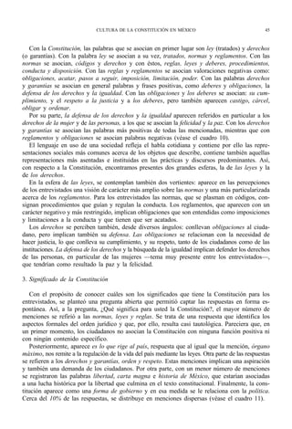 CULTURA DE LA CONSTITUCIÓN EN MÉXICO                                   45



   Con la Constitución, las palabras que se asocian en primer lugar son ley (tratados) y derechos
(o garantías). Con la palabra ley se asocian a su vez, tratados, normas y reglamentos. Con las
normas se asocian, códigos y derechos y con éstos, reglas, leyes y deberes, procedimientos,
conducta y disposición. Con las reglas y reglamentos se asocian valoraciones negativas como:
obligaciones, acatar, pasos a seguir, imposición, limitación, poder. Con las palabras derechos
y garantías se asocian en general palabras y frases positivas, como deberes y obligaciones, la
defensa de los derechos y la igualdad. Con las obligaciones y los deberes se asocian: su cum-
plimiento, y el respeto a la justicia y a los deberes, pero también aparecen castigo, cárcel,
obligar y ordenar.
   Por su parte, la defensa de los derechos y la igualdad aparecen referidos en particular a los
derechos de la mujer y de las personas, a los que se asocian la felicidad y la paz. Con los derechos
y garantías se asocian las palabras más positivas de todas las mencionadas, mientras que con
reglamentos y obligaciones se asocian palabras negativas (véase el cuadro 10).
   El lenguaje en uso de una sociedad refleja el habla cotidiana y contiene por ello las repre-
sentaciones sociales más comunes acerca de los objetos que describe, contiene también aquellas
representaciones más asentadas e instituidas en las prácticas y discursos predominantes. Así,
con respecto a la Constitución, encontramos presentes dos grandes esferas, la de las leyes y la
de los derechos.
   En la esfera de las leyes, se contemplan también dos vertientes: aparece en las percepciones
de los entrevistados una visión de carácter más amplio sobre las normas y una más particularizada
acerca de los reglamentos. Para los entrevistados las normas, que se plasman en códigos, con-
signan procedimientos que guían y regulan la conducta. Los reglamentos, que aparecen con un
carácter negativo y más restringido, implican obligaciones que son entendidas como imposiciones
y limitaciones a la conducta y que tienen que ser acatados.
   Los derechos se perciben también, desde diversos ángulos: conllevan obligaciones al ciuda-
dano, pero implican también su defensa. Las obligaciones se relacionan con la necesidad de
hacer justicia, lo que conlleva su cumplimiento, y su respeto, tanto de los ciudadanos como de las
instituciones. La defensa de los derechos y la búsqueda de la igualdad implican defender los derechos
de las personas, en particular de las mujeres —tema muy presente entre los entrevistados—,
que tendrían como resultado la paz y la felicidad.

3. Significado de la Constitución

    Con el propósito de conocer cuáles son los significados que tiene la Constitución para los
entrevistados, se planteó una pregunta abierta que permitió captar las respuestas en forma es-
pontánea. Así, a la pregunta, ¿Qué significa para usted la Constitución?, el mayor número de
menciones se refirió a las normas, leyes y reglas. Se trata de una respuesta que identifica los
aspectos formales del orden jurídico y que, por ello, resulta casi tautológica. Pareciera que, en
un primer momento, los ciudadanos no asocian la Constitución con ninguna función positiva ni
con ningún contenido específico.
    Posteriormente, aparece es lo que rige al país, respuesta que al igual que la mención, órgano
máximo, nos remite a la regulación de la vida del país mediante las leyes. Otra parte de las respuestas
se refieren a los derechos y garantías, orden y respeto. Estas menciones implican una aspiración
y también una demanda de los ciudadanos. Por otra parte, con un menor número de menciones
se registraron las palabras libertad, carta magna e historia de México, que estarían asociadas
a una lucha histórica por la libertad que culmina en el texto constitucional. Finalmente, la cons-
titución aparece como una forma de gobierno y en esa medida se le relaciona con la política.
Cerca del 10% de las respuestas, se distribuye en menciones dispersas (véase el cuadro 11).
 