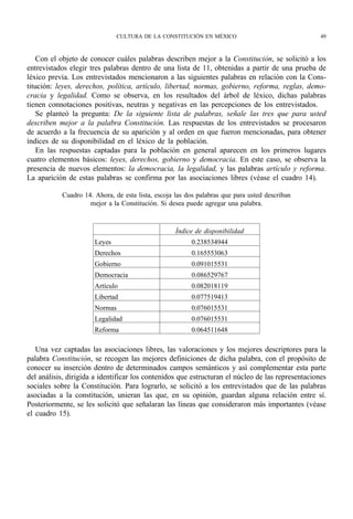 CULTURA DE LA CONSTITUCIÓN EN MÉXICO                                 49



    Con el objeto de conocer cuáles palabras describen mejor a la Constitución, se solicitó a los
entrevistados elegir tres palabras dentro de una lista de 11, obtenidas a partir de una prueba de
léxico previa. Los entrevistados mencionaron a las siguientes palabras en relación con la Cons-
titución: leyes, derechos, política, artículo, libertad, normas, gobierno, reforma, reglas, demo-
cracia y legalidad. Como se observa, en los resultados del árbol de léxico, dichas palabras
tienen connotaciones positivas, neutras y negativas en las percepciones de los entrevistados.
    Se planteó la pregunta: De la siguiente lista de palabras, señale las tres que para usted
describen mejor a la palabra Constitución. Las respuestas de los entrevistados se procesaron
de acuerdo a la frecuencia de su aparición y al orden en que fueron mencionadas, para obtener
índices de su disponibilidad en el léxico de la población.
    En las respuestas captadas para la población en general aparecen en los primeros lugares
cuatro elementos básicos: leyes, derechos, gobierno y democracia. En este caso, se observa la
presencia de nuevos elementos: la democracia, la legalidad, y las palabras artículo y reforma.
La aparición de estas palabras se confirma por las asociaciones libres (véase el cuadro 14).

           Cuadro 14. Ahora, de esta lista, escoja las dos palabras que para usted describan
                    mejor a la Constitución. Si desea puede agregar una palabra.



                                                   Índice de disponibilidad
                      Leyes                             0.238534944
                      Derechos                          0.165553063
                      Gobierno                          0.091015531
                      Democracia                        0.086529767
                      Artículo                          0.082018119
                      Libertad                          0.077519413
                      Normas                            0.076015531
                      Legalidad                         0.076015531
                      Reforma                           0.064511648

   Una vez captadas las asociaciones libres, las valoraciones y los mejores descriptores para la
palabra Constitución, se recogen las mejores definiciones de dicha palabra, con el propósito de
conocer su inserción dentro de determinados campos semánticos y así complementar esta parte
del análisis, dirigida a identificar los contenidos que estructuran el núcleo de las representaciones
sociales sobre la Constitución. Para lograrlo, se solicitó a los entrevistados que de las palabras
asociadas a la constitución, unieran las que, en su opinión, guardan alguna relación entre sí.
Posteriormente, se les solicitó que señalaran las líneas que consideraron más importantes (véase
el cuadro 15).
 
