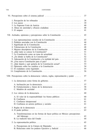 VIII                                              CONTENIDO



  VI. Percepciones sobre el sistema judicial . . . . . . . . . . . . . . . . . . . . . . . .                                                    37

        1.   Percepción de los tribunales . . . . . . .     .   .   .   .   .   .   .   .   .   .   .   .   .   .   .   .   .   .   .   .   .   38
        2.   Los jueces . . . . . . . . . . . . . . . . .   .   .   .   .   .   .   .   .   .   .   .   .   .   .   .   .   .   .   .   .   .   39
        3.   La Suprema Corte de Justicia . . . . . .       .   .   .   .   .   .   .   .   .   .   .   .   .   .   .   .   .   .   .   .   .   40
        4.   Abuso de autoridad y eficacia ciudadana        .   .   .   .   .   .   .   .   .   .   .   .   .   .   .   .   .   .   .   .   .   40
        5.   El amparo . . . . . . . . . . . . . . . . .    .   .   .   .   .   .   .   .   .   .   .   .   .   .   .   .   .   .   .   .   .   41

 VII. Actitudes, opiniones y percepciones sobre la Constitución . . . . . . . . . . . . .                                                       43

        1.   Las representaciones sociales de la Constitución . . .                     .   .   .   .   .   .   .   .   .   .   .   .   .   .   43
        2.   Palabras asociadas con la Constitución . . . . . . . .                     .   .   .   .   .   .   .   .   .   .   .   .   .   .   44
        3.   Significado de la Constitución . . . . . . . . . . . . .                   .   .   .   .   .   .   .   .   .   .   .   .   .   .   45
        4.   Valoraciones de la Constitución . . . . . . . . . . . .                    .   .   .   .   .   .   .   .   .   .   .   .   .   .   48
        5.   Mejores descriptores de la Constitución . . . . . . . .                    .   .   .   .   .   .   .   .   .   .   .   .   .   .   48
        6.   ¿Qué tanto se conoce la Constitución? . . . . . . . .                      .   .   .   .   .   .   .   .   .   .   .   .   .   .   51
        7.   La Constitución como un tema de actualidad . . . . .                       .   .   .   .   .   .   .   .   .   .   .   .   .   .   51
        8.   ¿En dónde se habla de la Constitución? . . . . . . . .                     .   .   .   .   .   .   .   .   .   .   .   .   .   .   52
        9.   Adecuación de la Constitución a la realidad del país .                     .   .   .   .   .   .   .   .   .   .   .   .   .   .   52
       10.   ¿Una nueva Constitución para el país? . . . . . . . .                      .   .   .   .   .   .   .   .   .   .   .   .   .   .   53
       11.   ¿Qué dejaría y qué quitaría de la Constitución actual?                     .   .   .   .   .   .   .   .   .   .   .   .   .   .   53
       12.   Opiniones sobre los cambios a la Constitución . . . .                      .   .   .   .   .   .   .   .   .   .   .   .   .   .   54
       13.   El ciudadano como legislador . . . . . . . . . . . . . .                   .   .   .   .   .   .   .   .   .   .   .   .   .   .   55
       14.   Cumplimiento de la Constitución . . . . . . . . . . . .                    .   .   .   .   .   .   .   .   .   .   .   .   .   .   56

VIII. Percepciones sobre la democracia: valores, reglas, representación y poder . . . .                                                         57

        1. La democracia como forma de gobierno . . . . . . . . . . . . . . . . . . . . . .                                                     57
             A. Inclinación por la democracia . . . . . . . . . . . . . . . . . . . . . . . . . .                                               57
             B. Fortalecimiento y futuro de la democracia . . . . . . . . . . . . . . . . . . .                                                 58
             C. Modelos de sociedad . . . . . . . . . . . . . . . . . . . . . . . . . . . . . . .                                               59
        2. Los valores de la democracia . . . . . . . . . . . . . . . . . . . . . . . . . . . .                                                 60
             A.   El valor de la responsabilidad: los bienes públicos                   .   .   .   .   .   .   .   .   .   .   .   .   .   .   60
             B.   Confianza . . . . . . . . . . . . . . . . . . . . . . .               .   .   .   .   .   .   .   .   .   .   .   .   .   .   61
             C.   Confianza interpersonal . . . . . . . . . . . . . . .                 .   .   .   .   .   .   .   .   .   .   .   .   .   .   61
             D.   Confianza en actores políticos y sociales . . . . .                   .   .   .   .   .   .   .   .   .   .   .   .   .   .   61
        3. Reglas de la democracia . . . . . . . . . . . . . . . . . . . . . . . . . . . . . .                                                  63
        4. El poder político . . . . . . . . . . . . . . . . . . . . . . . . . . . . . . . . . . .                                              63
             A. Transformaciones en las formas de hacer política en México: percepciones
                 del liderazgo . . . . . . . . . . . . . . . . . . . . . . . . . . . . . . . . . . .                                            63
             B. La tradición laica del Estado . . . . . . . . . . . . . . . . . . . . . . . . . .                                               64
        5. La representación política . . . . . . . . . . . . . . . . . . . . . . . . . . . . . .                                               65
             A. Percepciones de la Cámara de Diputados . . . . . . . . . . . . . . . . . . .                                                    65
             B. Relaciones entre los poderes Ejecutivo y Judicial . . . . . . . . . . . . . . .                                                 66
 