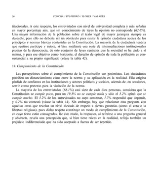 56                            CONCHA / FIX-FIERRO / FLORES / VALADÉS



titucionales. A este respecto, los entrevistados con nivel de universidad completa y más señalan
en mayor porcentaje aún, que sin conocimiento de leyes la opinión no corresponde (62.6%).
Una mayor información de la población sobre el texto legal de mayor jerarquía siempre es
deseable, pero ello no debería ser un obstáculo para emitir la opinión ciudadana acerca de los
principios y normas básicas contenidas en la Constitución. La mayoría de la ciudadanía tendría
que sentirse partícipe y autora, si bien mediante una serie de intermediaciones institucionales
propias de la democracia, de este conjunto de leyes centrales que la sociedad se ha dado a sí
misma, y para ese objetivo como horizonte, el derecho de opinión de toda la población es con-
sustancial a su propio significado (véase la tabla 42).

14. Cumplimiento de la Constitución

   Las percepciones sobre el cumplimiento de la Constitución son pesimistas. Los ciudadanos
perciben un distanciamiento claro entre la norma y su aplicación en la realidad. Ello origina
pérdida de confianza en las instituciones y actores políticos y sociales, además de, en ocasiones,
servir como pretexto para la violación de la norma.
   La mayoría de los entrevistados (68.1%) casi siete de cada diez personas, considera que la
Constitución se cumple poco, para un 19.3% no se cumple nada y sólo el 5.2% opinó que se
cumple mucho. El 5.2% de los entrevistados no supo contestar, 1.7% respondió que depende,
y 0.2% no contestó (véase la tabla 44). Sin embargo, hay que relacionar esta pregunta con
aquellas otras que revelan un nivel elevado de respeto a ciertas garantías (como el voto o la
libertad religiosa), pues dicho respeto constituye un modo de cumplimiento de la Constitución,
en cuyo texto están consagradas. De este modo, la respuesta, al referirse a una pregunta general
y abstracta, revela una percepción que, si bien tiene raíces en la realidad, refleja también un
prejuicio indiferenciado que ha sido aceptado a fuerza de ser repetido.
 