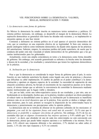 VIII. PERCEPCIONES SOBRE LA DEMOCRACIA: VALORES,
                        REGLAS, REPRESENTACIÓN Y PODER

1. La democracia como forma de gobierno

En México la democracia ha estado inscrita en numerosos textos normativos y políticos. El
sistema político mexicano, sin embargo, se desarrolló al margen de la democracia liberal. La
aspiración democrática se generalizó sólo hasta las décadas más recientes, y su implantación se
encuentra apenas en una fase inicial.
   Comienza a delinearse un sistema político en el cual aparece el ejercicio democrático del
voto, que se constituye en una expresión efectiva de su legitimidad. Si bien este sistema no
puede catalogarse todavía como totalmente democrático, ha dejado atrás algunas de las prácticas
del autoritarismo. Subsiste, empero, la estructura jurídica del poder autoritario, de suerte que la
conducta del poder está más vinculada al talante democrático de los gobernantes que a las ga-
rantías institucionales para los gobernados.
   Actualmente, existe una amplia coincidencia en torno a la democracia como forma deseable
de gobierno. Sin embargo, este acuerdo generalizado se enfrenta a la brecha entre las demandas
y deseos de la sociedad, y los resultados y características que tienen los regímenes democráticos
en la práctica.

  A. Inclinación por la democracia

   Pese a que la democracia es considerada la mejor forma de gobierno para el país, la socia-
lización en una tradición autoritaria ha dejado como legado una serie de prácticas y discursos
que dificultan su cabal implantación. El cambio de partido en el poder contribuyó a la demo-
cratización y apertura en algunos espacios de la sociedad. La necesidad de superación de una
situación económica adversa, ha llevado al crecimiento de las expectativas puestas en la demo-
cracia, al mismo tiempo que se advierte la conveniencia de consolidar la democracia mediante
ajustes institucionales que la hagan viable y duradera.
   Así, por un lado, existe una sobre-expectativa acerca de sus resultados, y por otro, una so-
bredemanda en su desempeño, hechos que, en la práctica, tienden a producir un efecto paradójico
al reducir tanto su deseabilidad como su apoyo. La inclinación por la democracia se manifiesta
entonces más en un nivel discursivo que en la práctica. Esta sección se dedica a indagar sobre
estas tensiones, para lo cual, primero se recogerá la disposición de los entrevistados hacia la
democracia y posteriormente sus percepciones sobre la opinión pública.
   La democracia aún no se termina de afianzar en los patrones culturales de los mexicanos: al
preguntar ¿con cuál de las siguientes frases está usted más de acuerdo?: 53.3% cree que la
democracia es preferible a cualquier otra forma de gobierno. Sin embargo, 24.2% de los en-
cuestados dijo que en algunas circunstancias hay mejores opciones y 9.4% señaló que “ le da
lo mismo” , es decir, que alrededor de uno de cada tres entrevistados no está convencido con
la democracia, piensa que puede haber mejores opciones o es indiferente a las mismas. Por su
parte, 3.4% ofreció una respuesta diferente a las anteriores, 5.7% declaró no saber sobre el
asunto, 1.1% dio otro tipo respuesta y 0.2% no contestó.
                                                57
 