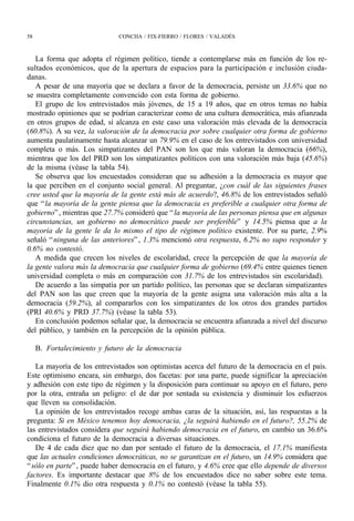 58                            CONCHA / FIX-FIERRO / FLORES / VALADÉS



   La forma que adopta el régimen político, tiende a contemplarse más en función de los re-
sultados económicos, que de la apertura de espacios para la participación e inclusión ciuda-
danas.
   A pesar de una mayoría que se declara a favor de la democracia, persiste un 33.6% que no
se muestra completamente convencido con esta forma de gobierno.
   El grupo de los entrevistados más jóvenes, de 15 a 19 años, que en otros temas no había
mostrado opiniones que se podrían caracterizar como de una cultura democrática, más afianzada
en otros grupos de edad, sí alcanza en este caso una valoración más elevada de la democracia
(60.8%). A su vez, la valoración de la democracia por sobre cualquier otra forma de gobierno
aumenta paulatinamente hasta alcanzar un 79.9% en el caso de los entrevistados con universidad
completa o más. Los simpatizantes del PAN son los que más valoran la democracia (66%),
mientras que los del PRD son los simpatizantes políticos con una valoración más baja (45.6%)
de la misma (véase la tabla 54).
   Se observa que los encuestados consideran que su adhesión a la democracia es mayor que
la que perciben en el conjunto social general. Al preguntar, ¿con cuál de las siguientes frases
cree usted que la mayoría de la gente está más de acuerdo?, 46.8% de los entrevistados señaló
que “ la mayoría de la gente piensa que la democracia es preferible a cualquier otra forma de
gobierno” , mientras que 27.7% consideró que “ la mayoría de las personas piensa que en algunas
circunstancias, un gobierno no democrático puede ser preferible” y 14.5% piensa que a la
mayoría de la gente le da lo mismo el tipo de régimen político existente. Por su parte, 2.9%
señaló “ ninguna de las anteriores” , 1.3% mencionó otra respuesta, 6.2% no supo responder y
0.6% no contestó.
   A medida que crecen los niveles de escolaridad, crece la percepción de que la mayoría de
la gente valora más la democracia que cualquier forma de gobierno (69.4% entre quienes tienen
universidad completa o más en comparación con 31.7% de los entrevistados sin escolaridad).
   De acuerdo a las simpatía por un partido político, las personas que se declaran simpatizantes
del PAN son las que creen que la mayoría de la gente asigna una valoración más alta a la
democracia (59.2%), al compararlos con los simpatizantes de los otros dos grandes partidos
(PRI 40.6% y PRD 37.7%) (véase la tabla 53).
   En conclusión podemos señalar que, la democracia se encuentra afianzada a nivel del discurso
del público, y también en la percepción de la opinión pública.

     B. Fortalecimiento y futuro de la democracia

   La mayoría de los entrevistados son optimistas acerca del futuro de la democracia en el país.
Este optimismo encara, sin embargo, dos facetas: por una parte, puede significar la apreciación
y adhesión con este tipo de régimen y la disposición para continuar su apoyo en el futuro, pero
por la otra, entraña un peligro: el de dar por sentada su existencia y disminuir los esfuerzos
que lleven su consolidación.
   La opinión de los entrevistados recoge ambas caras de la situación, así, las respuestas a la
pregunta: Si en México tenemos hoy democracia, ¿la seguirá habiendo en el futuro?, 55.2% de
las entrevistados considera que seguirá habiendo democracia en el futuro, en cambio un 36.6%
condiciona el futuro de la democracia a diversas situaciones.
   De 4 de cada diez que no dan por sentado el futuro de la democracia, el 17.1% manifiesta
que las actuales condiciones democráticas, no se garantizan en el futuro, un 14.9% considera que
“ sólo en parte” , puede haber democracia en el futuro, y 4.6% cree que ello depende de diversos
factores. Es importante destacar que 8% de los encuestados dice no saber sobre este tema.
Finalmente 0.1% dio otra respuesta y 0.1% no contestó (véase la tabla 55).
 