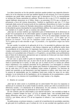 CULTURA DE LA CONSTITUCIÓN EN MÉXICO                                 59



   Los datos transcritos en los dos párrafos anteriores pueden producir una impresión distorsio-
nada si no se les relaciona con otros que también figuran en esta encuesta. En el caso de quienes
consideran que puede haber opciones mejores que la democracia (24.2%), no necesariamente
se inclinan por formas autoritarias de gobierno. Prueba de ello es que el 55.2% manifestó que
seguirá habiendo democracia en el futuro, frente a un porcentaje (53.3%) que se decantó ex-
presamente a favor del sistema democrático. También es significativo que otro 17.1% haya
expresado dudas acerca de la preservación de las condiciones democráticas en el país. Las dudas
no están referidas al sistema de libertades democráticas establecidas en la Constitución, sino a
la idoneidad de quienes desempeñan las responsabilidades públicas. Este aspecto puede apreciarse
con claridad en el cuadro 18, que se examina más adelante.
   ¿Qué tipo de acciones tendrían que emprenderse para el fortalecimiento de la democracia en
el país? En la percepción de los entrevistados aparece en primer lugar la exigencia por un Estado
de derecho. Para fortalecer la democracia en México, 34.5% de los entrevistados consideró que
lo más importante es “ que se apliquen y respeten siempre las leyes” , 23.7% opinó “ que el
gobierno sea honesto” , 19.5% que los ciudadanos exijan cuentas al gobierno, mientras que
19.1% estima que lo más relevante es que “ el presidente y los legisladores tengan una buena
relación” .
   En este sentido, la rectitud en la aplicación de la ley y la necesidad de gobiernos más trans-
parentes aparecen como las primeras y más básicas exigencias que la población realiza hacia
la consolidación de la democracia. Es importante hacer notar que sólo dos de cada diez entre-
vistados mencionaron la rendición de cuentas. Llama la atención, también, que la situación que
prevalece en la actualidad entre el Ejecutivo y el Legislativo, son percibidas como problemáticas
para el futuro de la democracia, percepciones que se expresan en el deseo por una mejor relación
entre poderes (véase la tabla 56).
   En este caso se quiso medir el grado de importancia que se atribuye a la ley. La tradición
cultural autoritaria todavía hace que, un poco más de una de cada tres personas considere prio-
ritaria la positividad de la norma, en tanto que casi la mitad (42.8%) se inclina por atribuir
mayor importancia a las conductas personales de los gobernantes. Los interrogados se situaron
a sí mismos en el cuarto peldaño como agentes para fortalecer la democracia, al contestar sólo
uno de cada cinco (19.5%) que los ciudadanos exijan cuentas al gobierno. Las funciones de
control son esenciales en una democracia; esta baja respuesta se explica, entre otras cosas, por
la carencia de oportunidades que los ciudadanos tienen para evaluar las tareas de sus repre-
sentantes. La no reelección de los legisladores y de los integrantes de los ayuntamientos, a partir
de 1933, privó a los electores de la posibilidad de exigir cuentas a los elegidos.

  C. Modelos de sociedad

   ¿Qué tipo de orden social es el preferido por los entrevistados? De nuevo las respuestas se
inclinan por la existencia de un pleno Estado de derecho, incluso por sobre la nivelación de las
diferencias sociales, o la eliminación de la delincuencia. En este contexto, la democracia no
ocupa un lugar central entre las preferencias de los entrevistados.
   En este contexto, para los entrevistados es de especial relevancia “ una sociedad en donde se
apliquen y respeten siempre las leyes” (47.4%); en segundo lugar, “ una sociedad donde haya
menos diferencias entre ricos y pobres” (22.8%); después “ una sociedad sin delincuencia”
(20.8%) y por último, sólo un 8.7% de las respuestas se refieren a “ una sociedad más demo-
crática” .
   Se podría pensar, en primera instancia, y a partir de la insatisfacción de necesidades materiales
de gran parte de la población, que el reclamo de vivir en una sociedad más igualitaria sería el
 