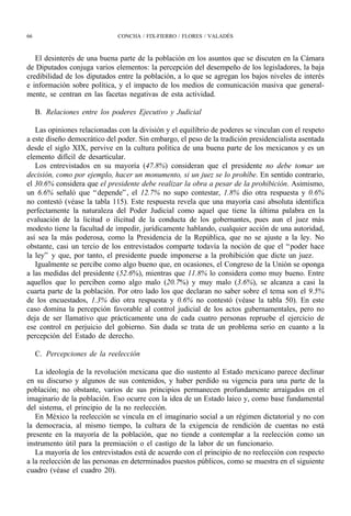 66                            CONCHA / FIX-FIERRO / FLORES / VALADÉS



   El desinterés de una buena parte de la población en los asuntos que se discuten en la Cámara
de Diputados conjuga varios elementos: la percepción del desempeño de los legisladores, la baja
credibilidad de los diputados entre la población, a lo que se agregan los bajos niveles de interés
e información sobre política, y el impacto de los medios de comunicación masiva que general-
mente, se centran en las facetas negativas de esta actividad.

     B. Relaciones entre los poderes Ejecutivo y Judicial

   Las opiniones relacionadas con la división y el equilibrio de poderes se vinculan con el respeto
a este diseño democrático del poder. Sin embargo, el peso de la tradición presidencialista asentada
desde el siglo XIX, pervive en la cultura política de una buena parte de los mexicanos y es un
elemento difícil de desarticular.
   Los entrevistados en su mayoría (47.8%) consideran que el presidente no debe tomar un
decisión, como por ejemplo, hacer un monumento, si un juez se lo prohíbe. En sentido contrario,
el 30.6% considera que el presidente debe realizar la obra a pesar de la prohibición. Asimismo,
un 6.6% señaló que “ depende” , el 12.7% no supo contestar, 1.8% dio otra respuesta y 0.6%
no contestó (véase la tabla 115). Este respuesta revela que una mayoría casi absoluta identifica
perfectamente la naturaleza del Poder Judicial como aquel que tiene la última palabra en la
evaluación de la licitud o ilicitud de la conducta de los gobernantes, pues aun el juez más
modesto tiene la facultad de impedir, jurídicamente hablando, cualquier acción de una autoridad,
así sea la más poderosa, como la Presidencia de la República, que no se ajuste a la ley. No
obstante, casi un tercio de los entrevistados comparte todavía la noción de que el “ poder hace
la ley” y que, por tanto, el presidente puede imponerse a la prohibición que dicte un juez.
   Igualmente se percibe como algo bueno que, en ocasiones, el Congreso de la Unión se oponga
a las medidas del presidente (52.6%), mientras que 11.8% lo considera como muy bueno. Entre
aquellos que lo perciben como algo malo (20.7%) y muy malo (3.6%), se alcanza a casi la
cuarta parte de la población. Por otro lado los que declaran no saber sobre el tema son el 9.5%
de los encuestados, 1.3% dio otra respuesta y 0.6% no contestó (véase la tabla 50). En este
caso domina la percepción favorable al control judicial de los actos gubernamentales, pero no
deja de ser llamativo que prácticamente una de cada cuatro personas repruebe el ejercicio de
ese control en perjuicio del gobierno. Sin duda se trata de un problema serio en cuanto a la
percepción del Estado de derecho.

     C. Percepciones de la reelección

   La ideología de la revolución mexicana que dio sustento al Estado mexicano parece declinar
en su discurso y algunos de sus contenidos, y haber perdido su vigencia para una parte de la
población; no obstante, varios de sus principios permanecen profundamente arraigados en el
imaginario de la población. Eso ocurre con la idea de un Estado laico y, como base fundamental
del sistema, el principio de la no reelección.
   En México la reelección se vincula en el imaginario social a un régimen dictatorial y no con
la democracia, al mismo tiempo, la cultura de la exigencia de rendición de cuentas no está
presente en la mayoría de la población, que no tiende a contemplar a la reelección como un
instrumento útil para la premiación o el castigo de la labor de un funcionario.
   La mayoría de los entrevistados está de acuerdo con el principio de no reelección con respecto
a la reelección de las personas en determinados puestos públicos, como se muestra en el siguiente
cuadro (véase el cuadro 20).
 