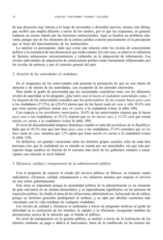 70                             CONCHA / FIX-FIERRO / FLORES / VALADÉS



de una discusión muy intensa a lo largo de noviembre y diciembre previos, misma, esta última,
que recibió una amplia difusión a través de los medios, por lo que las respuestas, en general,
traducen un escaso interés por las funciones institucionales. Aquí se localiza un problema rele-
vante, porque uno de los elementos de la cultura jurídica consiste precisamente en la percepción
que se tiene del funcionamiento de las instituciones.
   Lo anterior es preocupante, dado que existe una relación entre los niveles de conocimiento
político y la existencia de una democracia que rinda cuentas. En este caso, se observa la influencia
de factores subyacentes socioeconómicos y culturales en la adquisición de información. Los
niveles individuales de adquisición de conocimiento político están fuertemente influenciados por
los niveles de pobreza y por el contexto general del país.

2. Atención de las autoridades al ciudadano

   En el imaginario de los entrevistados está presente la percepción de que no son objeto de
atención y de interés de las autoridades, con excepción de los periodos electorales.
   Para medir el grado de proximidad que los encuestados consideran tener con los diferentes
niveles de autoridad, se les preguntó: ¿Qué tanto caso le hacen al ciudadano autoridades como...?
La mayoría de los entrevistados considera que los gobernadores de los estados hacen poco caso
a los ciudadanos (57.5%), un (29.4%) piensa que no les hacen nada de caso y sólo 10.4% cree
que estos actores políticos toman muy en cuenta a la ciudadanía (véase la tabla 108).
   Con respecto a los presidentes municipales, 56.8% de los entrevistados expresa que le hacen
poco caso a los ciudadanos, el 29.1% expresó que no les hacen caso, y 12.3% cree que toman
mucho en cuenta a la ciudadanía (véase la tabla 109).
   El nivel de disconformidad tampoco disminuye cuando se trata del presidente de la República:
dado que el 48.2% cree que éste hace poco caso a los ciudadanos, 37.4% considera que no les
hace nada de caso, mientras que 12% opina que toma mucho en cuenta a la ciudadanía (véase
la tabla 110).
   En definitiva, sin grandes variaciones entre los distintos grupos sociales, ocho de cada diez
personas cree que la ciudadanía no es tomada en cuenta por sus autoridades, sin que esta per-
cepción tenga cambios en función de la cercanía más local de los gobiernos estatales o muni-
cipales con relación al nivel federal.

3. Eficiencia, calidad y transparencia de la administración pública

   Con el propósito de conocer el estado del servicio público en México, se tomaron cuatro
indicadores: eficiencia, calidad, transparencia y los esfuerzos actuales por mejorar el servicio
en esta esfera gubernamental.
   Este tema es importante porque la neutralidad política de la administración es un elemento
de gran relevancia en un sistema democrático, y es especialmente significativo en los procesos de
transición política. Se eludió el tema de las infracciones administrativas, incluyendo las de tráfico,
porque en términos generales predisponen al rechazo, y se optó por abordar cuestiones más
vinculadas con la vida cotidiana de cualquier ciudadano.
   Los niveles de calidad y eficiencia se analizaron a través de preguntas relativas al grado de
dificultad en la realización de los trámites, la rapidez y la eficiencia, recogiendo también las
percepciones acerca de la atención que se brinda al público.
   En nivel de transparencia en la gestión pública, se analizó a través de la realización de los
trámites mediante un pago o dádiva al funcionario, fuera de lo establecido en las normas ad-
 