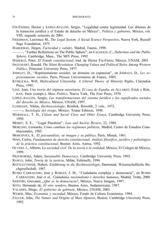 76                                        BIBLIOGRAFÍA



FIX-FIERRO, Héctor y LÓPEZ-AYLLÓN, Sergio, “ Legalidad contra legitimidad. Los dilemas de
  la transición jurídica y el Estado de derecho en México” , Política y gobierno, México, vol.
  VIII, segundo semestre de 2001.
FRIEDMAN, Lawrence M., The Legal System. A Social Science Perspective, Nueva York, Russell
  Sage Foundation, 1975.
HABERMAS, Jürgen, Facticidad y validez, Madrid, Taurus, 1998.
———, “ Further Reflections on The Public Sphere” , en CALHOUN, C., Habermas and the Public
  Sphere, Cambridge, Mass., The MIT Press, 1992.
HÄBERLE, Peter, El Estado constitucional, trad. de Héctor Fix-Fierro, México, UNAM, 2001.
INGLEHART, Ronald, The Silent Revolution. Changing Values and Polítical Styles Among Western
  Publics, Princeton University Press, 1977.
JODELET, D., “ Représentations sociales: un domaine en expansion” , en JODELET, D., Les re-
  présentations sociales, París, Presses Universitaires de France, 1989.
KYMLICKA, Will, Multicultural Citizenship. A Liberal Theory of Minority Rights, Clarendon
  Press, 1995.
LINZ, Juan, Una teoría del régimen autoritario. El caso de España, en ALLARDT, Erick y ROK-
  KAN, Stein (comps.), Mass Politics, Nueva York, The Free Press, 1970.
LÓPEZ-AYLLÓN, Sergio, Las transformaciones del sistema jurídico y los significados sociales
  del derecho en México, México, UNAM, 1997.
LUHMANN, Niklas, Rechtssoziologie, Reinbek, Rowohlt, 2 vols., 1972.
———, Sociología del riesgo, México, Triana Editores, 1998.
MARSHALL, T. H., Citizen and Social Class and Other Essays, Cambridge University Press,
  1950.
MERRY, S. E., “ Legal Pluralism” , Law and Society Review, 22, 1988.
MORLINO, Leonardo, Cómo cambian los regímenes políticos, Madrid, Centro de Estudios Cons-
  titucionales, 1985.
MOSCOVICI, S., El psicoanálisis, su imagen y su público, París, Minuit, 1961.
NINO, Carlos, Fundamentos de derecho constitucional. Análisis filosófico, jurídico y politológico
  de la práctica constitucional, Buenos Aires, Astrea, 1992.
OLVERA J., Alberto, La sociedad civil. De la teoría a la realidad, México, El Colegio de México,
  1999.
PRZEWORSKI, Adam, Sustainable Democracy, Cambridge University Press, 1995.
RAWLS, John, Teoría de la justicia, Milán, Feltrinelli, 1994.
ROTTLEUTHNER, Hubert, Einführung in die Rechtssoziologie, Darmstadt, Wissenschaftliche Bu-
  chgesellschaft, 1987.
RUBIO CARRACEDO, José y ROBLES, J. M., “ Ciudadanía compleja y democracia” , en RUBIO
  CARRACEDO, José et al., Ciudadanía, nacionalismo y derechos humanos, Madrid, Trotta, 2000.
SARTORI, Giovanni, ¿Qué es la democracia?, México, Nueva Imagen, 1997.
SOTO, Hernando de, El otro sendero, Buenos Aires, Sudamericana, 1987.
VALADÉS, Diego, El gobierno de gabinete, México, UNAM, 2003.
WEBER, Max, Economía y sociedad, México, Fondo de Cultura Económica, 1984.
ZALLER, John, The Nature and Origins of Mass Opinion, Boston, Cambridge University Press,
  1992.
 