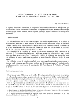 DISEÑO MUESTRAL DE LA ENCUESTA NACIONAL
                  SOBRE PERCEPCIONES ACERCA DE LA CONSTITUCIÓN



                                                                                      Yvón ANGULO REYES45

El objetivo del estudio fue obtener un diagnóstico a nivel nacional sobre las percepciones que
los ciudadanos tienen acerca de la Constitución, que permitiera obtener información que se pu-
diera desagregar a nivel temático, a nivel regional, y recoger algunas características demográficas
particulares.

1. Marco muestral

   El marco muestral que se considera ideal para toda encuesta probabilística es el listado de
las personas a entrevistar, a partir del cual se pudiera realizar la selección directa de los entre-
vistados. En virtud de la imposibilidad de contar con un marco muestral con dichas características,
se recurre a métodos de selección en etapas para poder llegar a la unidad última de muestreo,
que en este caso será la población mayor de 15 años.
   El Censo General de Población y Vivienda representa una alternativa viable como marco de
muestreo. El Censo General de Población y Vivienda proporciona información a nivel estatal,
municipal, local y por Ageb (Área Geoestadística Básica), de tal forma que para poder llegar
a la población de interés pueda hacerse mediante la selección de los diferentes niveles de agru-
pación.
   La población objeto de estudio se definió como todos aquellos ciudadanos mayores de 15
años de edad, residentes en el territorio nacional en viviendas particulares.46 La información
censal que se utilizó como marco de muestreo fue del Censo General de Población y Vivienda
de 2000.47

2. Alcance de la encuesta

   Dada la relevancia del tema y la diversidad del país, se consideró importante poder contar
con información que permitiera generar estimaciones estimaciones válidas a nivel nacional y
regional. Se realizó una regionalización con la finalidad de poder dar cuenta de las diferencias
en cuanto a percepciones, valores y actitudes en las diferentes regiones del país.
   Para la regionalización se consideraron cuatro dominios de estudio, en los cuales cada uno
de las entidades del país fue clasificada de manera única. Debido al tipo de información con
la que se deseaba contar, se dividió el país en cuatro regiones, la clasificación se realizó de
  45 Quiero expresar mi agradecimiento a Luis Enrique Calva por su valioso apoyo en esta parte de la investigación.
  46 Se excluye a los habitantes de islas y viviendas colectivas.
  47 El Instituto de Investigaciones Sociales de la UNAM cuenta con la información completa en CDs del Censo
General de Población y Vivienda del 2000 (Scince 2000).

                                                        79
 