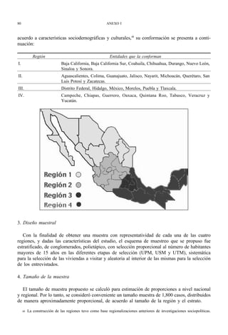80                                                       ANEXO I



acuerdo a características sociodemográfícas y culturales,48 su conformación se presenta a conti-
nuación:

             Región                                        Entidades que la conforman
I.                            Baja California, Baja California Sur, Coahuila, Chihuahua, Durango, Nuevo León,
                              Sinaloa y Sonora.
II.                           Aguascalientes, Colima, Guanajuato, Jalisco, Nayarit, Michoacán, Querétaro, San
                              Luis Potosí y Zacatecas.
III.                          Distrito Federal, Hidalgo, México, Morelos, Puebla y Tlaxcala.
IV.                           Campeche, Chiapas, Guerrero, Oaxaca, Quintana Roo, Tabasco, Veracruz y
                              Yucatán.




3. Diseño muestral

   Con la finalidad de obtener una muestra con representatividad de cada una de las cuatro
regiones, y dadas las características del estudio, el esquema de muestreo que se propuso fue
estratificado, de conglomerados, polietápico, con selección proporcional al número de habitantes
mayores de 15 años en las diferentes etapas de selección (UPM, USM y UTM), sistemática
para la selección de las viviendas a visitar y aleatoria al interior de las mismas para la selección
de los entrevistados.

4. Tamaño de la muestra

   El tamaño de muestra propuesto se calculó para estimación de proporciones a nivel nacional
y regional. Por lo tanto, se consideró conveniente un tamaño muestra de 1,800 casos, distribuidos
de manera aproximadamente proporcional, de acuerdo al tamaño de la región y el estrato.
     48   La construcción de las regiones tuvo como base regionalizaciones anteriores de investigaciones sociopolíticas.
 