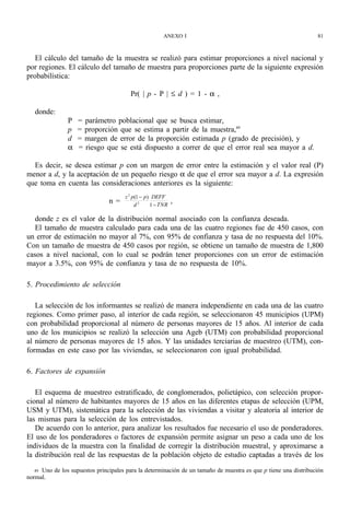 ANEXO I                                                   81



   El cálculo del tamaño de la muestra se realizó para estimar proporciones a nivel nacional y
por regiones. El cálculo del tamaño de muestra para proporciones parte de la siguiente expresión
probabilística:

                                        Pr( | p - P | ≤ d ) = 1 - α ,

   donde:
                P   = parámetro poblacional que se busca estimar,
                p   = proporción que se estima a partir de la muestra,49
                d   = margen de error de la proporción estimada p (grado de precisión), y
                α   = riesgo que se está dispuesto a correr de que el error real sea mayor a d.

  Es decir, se desea estimar p con un margen de error entre la estimación y el valor real (P)
menor a d, y la aceptación de un pequeño riesgo α de que el error sea mayor a d. La expresión
que toma en cuenta las consideraciones anteriores es la siguiente:
                                      z 2 p(1 − p) DEFF
                                n=         d2     1 − TNR
                                                            ,

   donde z es el valor de la distribución normal asociado con la confianza deseada.
   El tamaño de muestra calculado para cada una de las cuatro regiones fue de 450 casos, con
un error de estimación no mayor al 7%, con 95% de confianza y tasa de no respuesta del 10%.
Con un tamaño de muestra de 450 casos por región, se obtiene un tamaño de muestra de 1,800
casos a nivel nacional, con lo cual se podrán tener proporciones con un error de estimación
mayor a 3.5%, con 95% de confianza y tasa de no respuesta de 10%.

5. Procedimiento de selección

   La selección de los informantes se realizó de manera independiente en cada una de las cuatro
regiones. Como primer paso, al interior de cada región, se seleccionaron 45 municipios (UPM)
con probabilidad proporcional al número de personas mayores de 15 años. Al interior de cada
uno de los municipios se realizó la selección una Ageb (UTM) con probabilidad proporcional
al número de personas mayores de 15 años. Y las unidades terciarias de muestreo (UTM), con-
formadas en este caso por las viviendas, se seleccionaron con igual probabilidad.

6. Factores de expansión

   El esquema de muestreo estratificado, de conglomerados, polietápico, con selección propor-
cional al número de habitantes mayores de 15 años en las diferentes etapas de selección (UPM,
USM y UTM), sistemática para la selección de las viviendas a visitar y aleatoria al interior de
las mismas para la selección de los entrevistados.
   De acuerdo con lo anterior, para analizar los resultados fue necesario el uso de ponderadores.
El uso de los ponderadores o factores de expansión permite asignar un peso a cada uno de los
individuos de la muestra con la finalidad de corregir la distribución muestral, y aproximarse a
la distribución real de las respuestas de la población objeto de estudio captadas a través de los

   49 Uno de los supuestos principales para la determinación de un tamaño de muestra es que p tiene una distribución
normal.
 