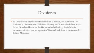 Divisiones
• La Constitución Mexicana está dividida en 9 Títulos, que contienen 136
Artículos y 19 transitorios. El Primer Título y sus 38 artículos hablan acerca
de los Derechos Humanos, las Garantías Individuales, y la ciudadanía
mexicana, mientras que los siguientes 98 artículos definen la estructura del
Estado Mexicano.
 