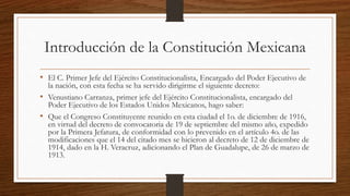 Introducción de la Constitución Mexicana
• El C. Primer Jefe del Ejército Constitucionalista, Encargado del Poder Ejecutivo de
la nación, con esta fecha se ha servido dirigirme el siguiente decreto:
• Venustiano Carranza, primer jefe del Ejército Constitucionalista, encargado del
Poder Ejecutivo de los Estados Unidos Mexicanos, hago saber:
• Que el Congreso Constituyente reunido en esta ciudad el 1o. de diciembre de 1916,
en virtud del decreto de convocatoria de 19 de septiembre del mismo año, expedido
por la Primera Jefatura, de conformidad con lo prevenido en el artículo 4o. de las
modificaciones que el 14 del citado mes se hicieron al decreto de 12 de diciembre de
1914, dado en la H. Veracruz, adicionando el Plan de Guadalupe, de 26 de marzo de
1913.
 
