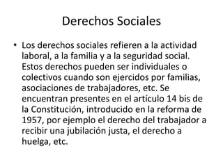 Derechos Sociales
• Los derechos sociales refieren a la actividad
laboral, a la familia y a la seguridad social.
Estos derechos pueden ser individuales o
colectivos cuando son ejercidos por familias,
asociaciones de trabajadores, etc. Se
encuentran presentes en el artículo 14 bis de
la Constitución, introducido en la reforma de
1957, por ejemplo el derecho del trabajador a
recibir una jubilación justa, el derecho a
huelga, etc.
 
