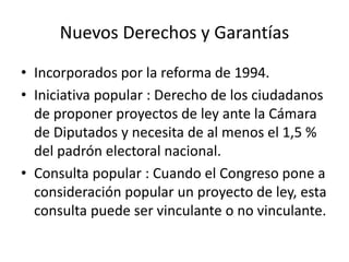 Nuevos Derechos y Garantías
• Incorporados por la reforma de 1994.
• Iniciativa popular : Derecho de los ciudadanos
de proponer proyectos de ley ante la Cámara
de Diputados y necesita de al menos el 1,5 %
del padrón electoral nacional.
• Consulta popular : Cuando el Congreso pone a
consideración popular un proyecto de ley, esta
consulta puede ser vinculante o no vinculante.
 
