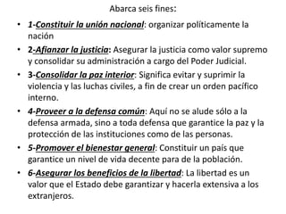 Abarca seis fines:
• 1-Constituir la unión nacional: organizar políticamente la
nación
• 2-Afianzar la justicia: Asegurar la justicia como valor supremo
y consolidar su administración a cargo del Poder Judicial.
• 3-Consolidar la paz interior: Significa evitar y suprimir la
violencia y las luchas civiles, a fin de crear un orden pacífico
interno.
• 4-Proveer a la defensa común: Aquí no se alude sólo a la
defensa armada, sino a toda defensa que garantice la paz y la
protección de las instituciones como de las personas.
• 5-Promover el bienestar general: Constituir un país que
garantice un nivel de vida decente para de la población.
• 6-Asegurar los beneficios de la libertad: La libertad es un
valor que el Estado debe garantizar y hacerla extensiva a los
extranjeros.
 