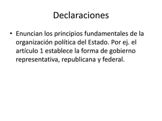 Declaraciones
• Enuncian los principios fundamentales de la
organización política del Estado. Por ej. el
artículo 1 establece la forma de gobierno
representativa, republicana y federal.
 