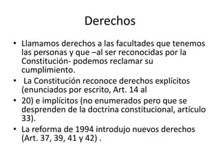 Derechos
• Llamamos derechos a las facultades que tenemos
las personas y que –al ser reconocidas por la
Constitución- podemos reclamar su
cumplimiento.
• La Constitución reconoce derechos explícitos
(enunciados por escrito, Art. 14 al
• 20) e implícitos (no enumerados pero que se
desprenden de la doctrina constitucional, artículo
33).
• La reforma de 1994 introdujo nuevos derechos
(Art. 37, 39, 41 y 42) .
 
