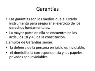 Garantías
• Las garantías son los medios que el Estado
instrumenta para asegurar el ejercicio de los
derechos fundamentales.
• La mayor parte de ella se encuentra en los
artículos 18 y 43 de la constitución.
Ejemplos de Garantías serían:
• la defensa de la persona en juicio es inviolable;
• el domicilio, la correspondencia y los papeles
privados son inviolables
 