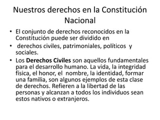 Nuestros derechos en la Constitución
Nacional
• El conjunto de derechos reconocidos en la
Constitución puede ser dividido en
• derechos civiles, patrimoniales, políticos y
sociales.
• Los Derechos Civiles son aquellos fundamentales
para el desarrollo humano. La vida, la integridad
física, el honor, el nombre, la identidad, formar
una familia, son algunos ejemplos de esta clase
de derechos. Refieren a la libertad de las
personas y alcanzan a todos los individuos sean
estos nativos o extranjeros.
 