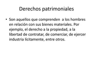 Derechos patrimoniales
• Son aquellos que comprenden a los hombres
en relación con sus bienes materiales. Por
ejemplo, el derecho a la propiedad, a la
libertad de contratar, de comerciar, de ejercer
industria lícitamente, entre otros.
 