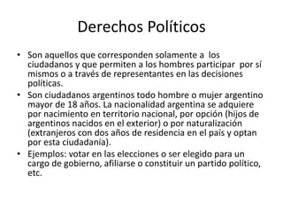 Derechos Políticos
• Son aquellos que corresponden solamente a los
ciudadanos y que permiten a los hombres participar por sí
mismos o a través de representantes en las decisiones
políticas.
• Son ciudadanos argentinos todo hombre o mujer argentino
mayor de 18 años. La nacionalidad argentina se adquiere
por nacimiento en territorio nacional, por opción (hijos de
argentinos nacidos en el exterior) o por naturalización
(extranjeros con dos años de residencia en el país y optan
por esta ciudadanía).
• Ejemplos: votar en las elecciones o ser elegido para un
cargo de gobierno, afiliarse o constituir un partido político,
etc.
 
