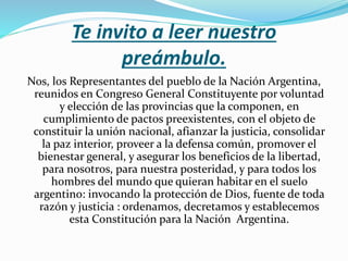 Te invito a leer nuestro
preámbulo.
Nos, los Representantes del pueblo de la Nación Argentina,
reunidos en Congreso General Constituyente por voluntad
y elección de las provincias que la componen, en
cumplimiento de pactos preexistentes, con el objeto de
constituir la unión nacional, afianzar la justicia, consolidar
la paz interior, proveer a la defensa común, promover el
bienestar general, y asegurar los beneficios de la libertad,
para nosotros, para nuestra posteridad, y para todos los
hombres del mundo que quieran habitar en el suelo
argentino: invocando la protección de Dios, fuente de toda
razón y justicia : ordenamos, decretamos y establecemos
esta Constitución para la Nación Argentina.
 