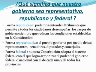 ¿Qué significa que nuestro
gobierno sea representativo,
republicano y federal ?
• Forma republicana: podemos entender fácilmente que
permite a todos los ciudadanos desempeñar los cargos de
gobierno siempre que reúnan las condiciones establecidas
en la Constitución.
• Forma representativa: el pueblo gobierna por medio de sus
representantes, senadores, diputados y concejales.
• Forma federal : nuestra Constitución adopta el sistema
federal con el que logra armonizar el poder del gobierno
federal o nacional con el de cada una y de todas las
provincias.
 