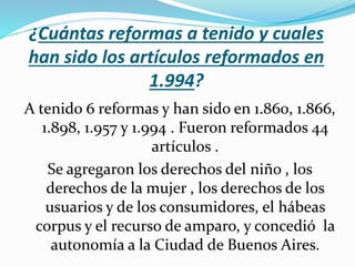 ¿Cuántas reformas a tenido y cuales
han sido los artículos reformados en
1.994?
A tenido 6 reformas y han sido en 1.860, 1.866,
1.898, 1.957 y 1.994 . Fueron reformados 44
artículos .
Se agregaron los derechos del niño , los
derechos de la mujer , los derechos de los
usuarios y de los consumidores, el hábeas
corpus y el recurso de amparo, y concedió la
autonomía a la Ciudad de Buenos Aires.
 