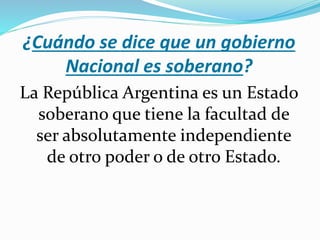 ¿Cuándo se dice que un gobierno
Nacional es soberano?
La República Argentina es un Estado
soberano que tiene la facultad de
ser absolutamente independiente
de otro poder o de otro Estado.
 