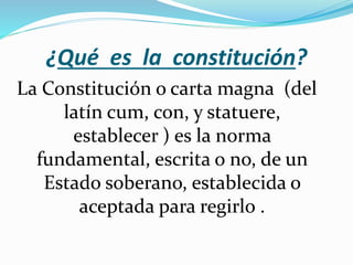 ¿Qué es la constitución?
La Constitución o carta magna (del
latín cum, con, y statuere,
establecer ) es la norma
fundamental, escrita o no, de un
Estado soberano, establecida o
aceptada para regirlo .
 