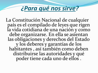 ¿Para qué nos sirve?
La Constitución Nacional de cualquier
país es el compilado de leyes que rigen
la vida cotidiana de una nación y como
debe organizarse. En ella se asientan
las obligaciones y derechos del Estado
y los deberes y garantías de los
habitantes , así también como deben
distribuirse las autoridades y qué
poder tiene cada uno de ellos .
 