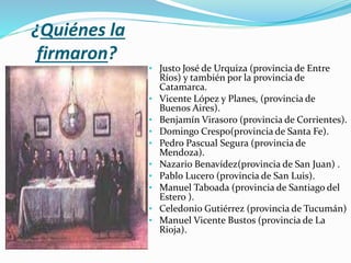 ¿Quiénes la
firmaron?
• Justo José de Urquiza (provincia de Entre
Ríos) y también por la provincia de
Catamarca.
• Vicente López y Planes, (provincia de
Buenos Aires).
• Benjamín Virasoro (provincia de Corrientes).
• Domingo Crespo(provincia de Santa Fe).
• Pedro Pascual Segura (provincia de
Mendoza).
• Nazario Benavídez(provincia de San Juan) .
• Pablo Lucero (provincia de San Luis).
• Manuel Taboada (provincia de Santiago del
Estero ).
• Celedonio Gutiérrez (provincia de Tucumán)
• Manuel Vicente Bustos (provincia de La
Rioja).
 