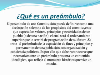 ¿Qué es un preámbulo?
El preámbulo de una Constitución puede definirse como una
declaración solemne de los propósitos del constituyente
que expresa los valores, principios y necesidades de un
pueblo (o de una nación), el cual será el ordenamiento
superior que le servirá de programación de su futuro .Se
trata el preámbulo de la exposición de fines y principios y
permanentes de una población con organización y
conciencia políticas .Es por ello que debe reconocerse que
necesariamente un preámbulo presenta un contenido
ideológico, que refleja el momento histórico que vive un
estado.
 