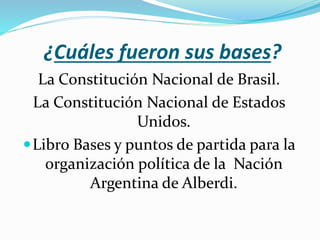 ¿Cuáles fueron sus bases?
La Constitución Nacional de Brasil.
La Constitución Nacional de Estados
Unidos.
Libro Bases y puntos de partida para la
organización política de la Nación
Argentina de Alberdi.
 