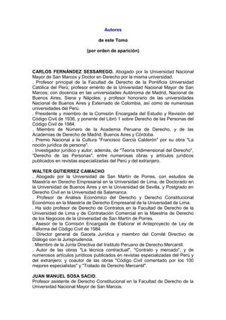 Autores
de este Tomo
(por orden de aparición)
CARLOS FERNÁNDEZ SESSAREGO. Abogado por la Universidad Nacional
Mayor de San Marcos y Doctor en Derecho por la misma universidad.
. Profesor principal de la Facultad de Derecho de la Pontificia Universidad
Católica del Perú; profesor emérito de la Universidad Nacional Mayor de San
Marcos; con docencia en las universidades Autónoma de Madrid, Nacional de
Buenos Aires, Siena y Nápoles; y profesor honorario de las universidades
Nacional de Buenos Aires y Externado de Colombia, así como de numerosas
universidades del Perú.
. Presidente y miembro de la Comisión Encargada del Estudio y Revisión del
Código Civil de 1936, y ponente del Libró 1 sobre Derecho de las Personas del
Código Civil de 1984.
. Miembro de Número de la Academia Peruana de Derecho, y de las
Academias de Derecho de Madrid, Buenos Aires y Córdoba.
. Premio Nacional a la Cultura "Francisco García Calderón" por su obra "La
noción jurídica de persona".
. Investigador jurídico y autor, además, de "Teoría tridimensional del Derecho",
"Derecho de las Personas", entre numerosas obras y artículos jurídicos
publicados en revistas especializadas del Perú y del extranjero.
WALTER GUTIERREZ CAMACHO
. Abogado por la Universidad de San Martín de Porres, con estudios de
Maestría en Derecho Empresarial en la Universidad de Lima, de Doctorado en
la Universidad de Buenos Aires y en la Universidad de Sevilla, y Postgrado en
Derecho Civil en la Universidad de Salamanca.
. Profesor de Análisis Económico del Derecho y Derecho Constitucional
Económico en la Maestría de Derecho Empresarial de la Universidad de Lima.
. Ha sido profesor de Derecho de Contratos en la Facultad de Derecho de la
Universidad de Lima y de Contratación Comercial en la Maestría de Derecho
de los Negocios de la Universidad de San Martín de Porres.
. Asesor de la Comisión Encargada de Elaborar el Anteproyecto de Ley de
Reforma del Código Civil de 1984.
. Director general de Gaceta Jurídica y miembro del Comité Directivo de
Diálogo con la Jurisprudencia.
. Miembro de la Junta Directiva del Instituto Peruano de Derecho Mercantil.
. Autor de las obras "La técnica contractual", "Contrato y mercado", y de
numerosos artículos jurídicos publicados en revistas especializadas del Perú y
del extranjero; y coautor de las obras "Código Civil comentado por los 100
mejores especialistas" y "Tratado de Derecho Mercantil".
JUAN MANUEL SOSA SACIO.
Profesor asistente de Derecho Constitucional en la Facultad de Derecho de la
Universidad Nacional Mayor de San Marcos.
 