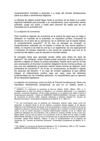 comportamiento orientado a perturbar o a exigir del hombre declaraciones
sobre sus ideas o sentimientos religiosos.
La libertad de religión puede llegar hasta la sumisión de los fieles a un poder
espiritual habilitado para proceder a su reclutamiento, para imponerles ciertas
actitudes, juzgar sus actos, y hasta para censurar las reglas que les son
impuestas por la autoridad civil.
5. La objeción de conciencia
Para Venditti la objeción de conciencia es la actitud de aquel que se niega a
obedecer un mandato de la autoridad, un imperativo jurídico, invocando la
existencia, en el seno de su conciencia, de un dictamen que le impide realizar
el comportamiento prescrito98
. El fin que se persigue es incumplir un
comportamiento ordenado por el Estado a través de una norma legítima y
válida, no importa si se trata de una ley o un reglamento; de una regla general
o individual. El rechazo responde a una norma de contenido que vive en la
conciencia del objetor y que es opuesta al mandato estatal.
El concepto hasta aquí apuntado resulta válido para todos los tipos de
objeción99
. Sin embargo, ningún Estado puede reconocer de forma genérica el
derecho a objetar sin atacar su propia naturaleza; hacerlo sería caer en el más
puro anarquismo al renunciar al carácter obligatorio de las normas jurídicas, ya
que una vez establecido el principio cabrían tantas formas de objeción como
contenidos de conciencia100
. Es la ley, en consecuencia, la llamada a regular
los alcances del derecho. Y en caso de omisión legislativa el juez deberá
integrar el ordenamiento jurídico caso por caso, pues los derechos
fundamentales son de inmediata aplicación, no requiriéndose para su ejercicio
de la interpositio legislatoris.
La objeción de conciencia, como ha dicho el Tribunal Constitucional, "tiene una
naturaleza estrictamente excepcional, ya que en un Estado social y
98
VENDIITI, R. L'obiezione di coscienza al servi:;jo militare. Giuffn:, Milano, 1981, p. 3:
''L'attegiamento di colui che refiuta di obbedire a un comando dell'autorita, a un imperativo
giuridico, invocando l'esistenza, nel foro della coscienza, di un dettame che vietta di tenere il
comportamento prescritto". Citado por AMÉRIGO CUERVO-ARANGO, Fernando. La objeción
de conciencia al servicio militar: especial referencia al Derecho español En: Anuario de
Derechos Humanos". Universidad Complutense de Madrid, N° 3, 1985, p. lI.
99
En una enumeración que no pretende ser exhaustiva, podrían caber casos como los
siguientes: la objeción fiscal, la de los médicos a practicar abortos legales, la de algunas
religiones a las transfusiones de sangre, la de los periodistas a revelar sus fuentes (si es que la
negativa se apoya en razones de conciencia), la objeción de un maestro a cumplir el ideario del
centro, la de un centro educativo a enseñar determinadas materias, la de un médico que
justifica la realización de una eutanasia o de un aborto en razones morales, la de un juez que
objeta aplicar una ley que se opone a su conciencia, la de un militar que se niega a cumplir
determinadas órdenes o, en fin, la de un funcionario que no ejecuta las normas que considera
inmorales. Véase RUIZ MIGUEL, Alonso. S obre /o fundamentación de la objeción de
conciencia. En: "Anuario de Derechos Humanos". Universidad Complutense de Madrid, N° 4,
1986.
100
Cfr. REINA, A. Lecciones de Derecho Eclesiástico. P.P. U. Barcelona, 1983, p. 378. También
AMÉRIGO CUERVO-ARANGO, Fernando. Ob. cit., p. 12.
 