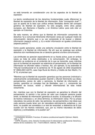 se está tomando en consideración uno de los aspectos de la libertad de
expresión.
La teoría constitucional de los derechos fundamentales suele diferenciar la
libertad de expresión de la libertad de información. Esta "concepción dual"110
,
que se aparta de la tesis que unifica ambas libertades dentro del concepto
genérico de libertad de expresión, ha sido acogida, entre otros países
europeos, por Alemania o España, y en América Latina -para solo citar un
ejemplo- en Colombia.
De esta manera, se afirma que la libertad de información comprende los
derechos "a) a comunicar libremente información veraz por cualquier medio de
comunicación; derecho que a su vez comprende el de buscar y obtener
información (aspecto activo); y, b) a recibir información en iguales condiciones
(aspecto pasivo)111
".
Como puede apreciarse, existe una estrecha vinculación entre la libertad de
expresión y la libertad de información. De ahí que se sostenga que ambos
derechos son manifestaciones de un derecho general a la libre comunicación.
Las similitudes se aprecian especialmente en su faceta activa, pues en ambos
casos se trata de actos destinados a la comunicación. Sin embargo, la
distinción se evidencia en el contenido de lo que se transmite, pues mientras
que en la libertad de expresión se exterioriza el pensamiento, en la libertad de
información se difunden datos o hechos. Así, por ejemplo, lo ha entendido el
Tribunal Constitucional en la sentencia de 14 de agosto de 2002 (Expediente
N° 090S-2001-AA/TC, caso Caja Rural de Ahorro y Crédito de San Martín, FJ.
N° 9), al precisar que:
"Mientras que la libertad de expresión garantiza que las personas (individual o
colectivamente consideradas) puedan trasmitir y difundir libremente sus ideas,
pensamientos, juicios de valor u opiniones, la libertad de información, en
cambio, garantiza un complejo haz de libertades, que (...), comprende las
libertades de buscar, recibir y difundir informaciones de toda índole
verazmente.
Así, mientras que con la libertad de expresión se garantiza la difusión del
pensamiento, la opinión o los juicios de valor que cualquier persona pueda
emitir, la libertad de información garantiza el acceso, la búsqueda y la difusión
de hechos noticiosos o, en otros términos, la información veraz. Por su propia
naturaleza, los juicios de valor, las opiniones, los pensamientos o las ideas que
cada persona pueda tener son de naturaleza estrictamente subjetivas y, por
tanto, no pueden ser sometidos a un test de veracidad; a deferencia de lo que
sucede con los hechos noticiosos, que, por su misma naturaleza de datos
objetivos y contrastables, sí lo pueden ser".
110
FERNÁNDEZ SEGADO, Francisco. El sistema constitucional español, Dykinson, Madrid,
1992, p. 318.
111
ESPÍN, Eduardo y otros. Derecho Constitucional. El ordenamiento constitucional. Derechos y
deberes de los ciudadanos. Vol. I. Tirant lo Blanch, Valencia, 1991, p. 228
 