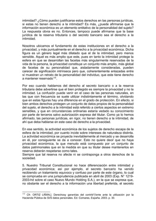 intimidad? ¿Cómo pueden justificarse estos derechos en las personas jurídicas,
si estas no tienen derecho a la intimidad? Es más, ¿puede afirmarse que la
información económica es un elemento entitativo de la personalidad del sujeto?
La respuesta obvia es no. Entonces, tampoco puede afirmarse que la base
jurídica de la reserva tributaria o del secreto bancario sea el derecho a la
intimidad.
Nosotros ubicamos el fundamento de estas instituciones en el derecho a la
privacidad, y más puntualmente en el derecho a la privacidad económica. Dicha
figura es un género legal más dilatado que el de la intimidad, pero menos
sensible. Aquel es más amplio que este, pues en tanto la intimidad protege la
esfera en que se desarrollan las facetas más singularmente reservadas de la
vida de la persona, la privacidad constituye un conjunto más amplio, más global
de facetas de su personalidad que, aisladamente consideradas, pueden
carecer de significación intrínseca pero que, coherentemente enlazadas entre
sí muestran un retrato de la personalidad del individuo, que este tiene derecho
a mantener reservado132
.
Por eso cuando hablamos del derecho al secreto bancario o a la reserva
tributaria debe advertirse que el bien protegido es siempre la privacidad y no la
intimidad. La confusión puede venir en el caso de las personas naturales, en
las que con frecuencia se suele utilizar indistintamente el término, olvidando
que en estas figuras hay una diferencia en el grado de protección. En efecto, si
bien ambos derechos protegen un conjunto de datos propios de la personalidad
del sujeto, el derecho a la intimidad está referido a ciertos aspectos en extremo
sensibles, y que en circunstancias ordinarias estaría vedado su conocimiento
por parte de terceros salvo autorización expresa del titular. Como ya lo hemos
afirmado, las personas jurídicas, en rigor, no tienen derecho a la intimidad, de
ahí que deba hablarse en este caso de derecho a la privacidad.
En ese sentido, la actividad económica de los sujetos de derecho escapa de la
esfera de la intimidad, por cuanto incide sobre intereses de naturaleza distinta.
La actividad económica se proyecta inevitablemente al mercado y se desarrolla
en él, por consiguiente se da a conocer. Esto no quiere decir que no haya
privacidad económica, la que menudo está compuesto por un conjunto de
datos patrimoniales que en la medida en que su titular desee mantenerlos en
reserva deberán respetarse como tales.
Siempre que tal reserva no afecte ni se contraponga a otros derechos de la
sociedad.
5. Nuestro Tribunal Constitucional no hace diferenciación entre intimidad y
privacidad económica; así por ejemplo, el secreto bancario ha venido
recibiendo un tratamiento equivoco y confuso por parte de este órgano, lo cual
se comprueba en una jurisprudencia publicada en abril de 2003 (Exp. N° 1219-
2003-hd sobre el caso Nuevo Mundo Holding S.A.), en la que se expresa que,
no obstante ser el derecho a la información una libertad preferida, el secreto
132
Cfr. ORTIZ LIÑÁN,]. Derechosy garantías del contrib'!)'ente ante la utilización por la
Hacienda Pública de SI/S datos personales. Ed. Comares, España, 2003. p. 30.
 