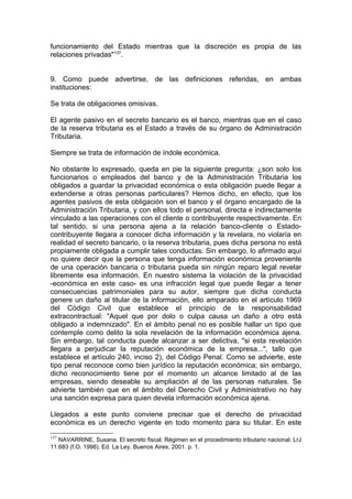 funcionamiento del Estado mientras que la discreción es propia de las
relaciones privadas"137
.
9. Como puede advertirse, de las definiciones referidas, en ambas
instituciones:
Se trata de obligaciones omisivas.
El agente pasivo en el secreto bancario es el banco, mientras que en el caso
de la reserva tributaria es el Estado a través de su órgano de Administración
Tributaria.
Siempre se trata de información de índole económica.
No obstante lo expresado, queda en pie la siguiente pregunta: ¿son solo los
funcionarios o empleados del banco y de la Administración Tributaria los
obligados a guardar la privacidad económica o esta obligación puede llegar a
extenderse a otras personas particulares? Hemos dicho, en efecto, que los
agentes pasivos de esta obligación son el banco y el órgano encargado de la
Administración Tributaria, y con ellos todo el personal, directa e indirectamente
vinculado a las operaciones con el cliente o contribuyente respectivamente. En
tal sentido, si una persona ajena a la relación banco-cliente o Estado-
contribuyente llegara a conocer dicha información y la revelara, no violaría en
realidad el secreto bancario, o la reserva tributaria, pues dicha persona no está
propiamente obligada a cumplir tales conductas. Sin embargo, lo afirmado aquí
no quiere decir que la persona que tenga información económica proveniente
de una operación bancaria o tributaria pueda sin ningún reparo legal revelar
libremente esa información. En nuestro sistema la violación de la privacidad
-económica en este caso- es una infracción legal que puede llegar a tener
consecuencias patrimoniales para su autor, siempre que dicha conducta
genere un daño al titular de la información, ello amparado en el artículo 1969
del Código Civil que establece el principio de la responsabilidad
extracontractual: "Aquel que por dolo o culpa causa un daño a otro está
obligado a indemnizado". En el ámbito penal no es posible hallar un tipo que
contemple como delito la sola revelación de la información económica ajena.
Sin embargo, tal conducta puede alcanzar a ser delictiva, "si esta revelación
llegara a perjudicar la reputación económica de la empresa...", tallo que
establece el artículo 240, inciso 2), del Código Penal. Como se advierte, este
tipo penal reconoce como bien jurídico la reputación económica; sin embargo,
dicho reconocimiento tiene por el momento un alcance limitado al de las
empresas, siendo deseable su ampliación al de las personas naturales. Se
advierte también que en el ámbito del Derecho Civil y Administrativo no hay
una sanción expresa para quien devela información económica ajena.
Llegados a este punto conviene precisar que el derecho de privacidad
económica es un derecho vigente en todo momento para su titular. En este
137
NAVARRINE, Susana. El secreto fiscal. Régimen en el procedimiento tributario nacional. LrJ
11.683 (f.O. 1998). Ed. La Ley. Buenos Aires, 2001. p. 1.
 