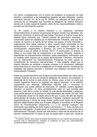 Por último, probablemente con el ánimo de fortalecer la protección de este
derecho y sensibilizar a los trabajadores respecto de esta obligación, nuestra
normativa (artículo 141 de la Ley N° 26702), ha calificado de falta grave la
conducta de un trabajador que incumple la obligación de reserva bancaria,
siendo por lo tanto causal de despido, amén de las responsabilidades civiles y
penales que tal infracción acarree.
12. En cuanto a la reserva tributaria y su respectiva normativa
infraconstitucional, al parecer el panorama tampoco resulta muy alentador; así,
podemos mencionar al artículo 85 del Código Tributario, el cual se ocupa de la
referida figura indicando que: "Tendrá carácter de información reservada, y
únicamente podrá ser utilizada por la Administración Tributaria, para sus fines
propios, la cuantía y la fuente de las rentas, los gastos, la base imponible o,
cualesquiera otros datos relativos a ellos, cuando estén contenidos en las
declaraciones e informaciones que obtenga por cualquier medio de los
contribuyentes, responsables o terceros, así como la tramitación de las
denuncias a que se refiere el artículo 192"138
. A continuación, el artículo se
refiere a una .larga lista de excepciones a la reserva tributaria, respecto a
expedientes de procedimientos tributarios, datos estadísticos, información que
se traslade entre órganos de la propia Administración Tributaria, información
que se intercambie con Administraciones Tributarias de otros países en
cumplimiento de convenios internacionales. Y más adelante añade que la
reserva tributaria se extiende a quienes accedan a la Información calificada
como reservada en virtud de lo establecido en el citado artículo, incluyendo las
entidades del sistema bancario y financiero que celebren convenios Con la
Administración Tributaria.
Hasta aquí puede advertirse que la figura ha sido desarrollada con cierto celo y
cuidado, tratando de que se cumpla la obligación de reserva. Sin embargo, el
desarrollo de la norma no está exento de críticas, pues, si bien es cierto que
nuestra legislación fiscal la ha regulado con alguna extensión, no ha definido
propiamente sus alcances, habiéndose reducido solo a enumerar la
información que puede calificar de reservada. En realidad, nuestro legislador
tributario, al parecer, no tiene completamente claro en qué consiste este
derecho y solo atina a hacer un listado, lo cual resulta lamentable y peligroso,
pues puede generar en la práctica un total desamparo del mismo. Es más, esto
se comprueba al leer en el citado artículo 85 que "a juicio del jefe del órgano
administrador de tributos, la Administración Tributaria, mediante resolución de
Superintendencia o norma de rango similar, podrá incluir dentro de la reserva
tributaria determinados datos que el sujeto obligado a inscribirse en el Registro
Único de Contribuyentes proporcione (...) y en general cualquier otra
información que obtenga de dicho sujeto o de terceros (.. .)". Esto nos lleva a la
siguiente interrogante: ¿Puede acaso un funcionario público, como el jefe de la
Administración Tributaria, decidir qué está dentro o fuera de los alcances de un
derecho constitucional? Lo cierto es que no queda claro, y peor aún, revela de
138
El referido artículo versa sobre la facultad discrecional con que cuentan las personas para
enunciar ante la Administración Tributaria la existencia de actos que presumiblemente
constituyan delitos tributarios o aduaneros.
 