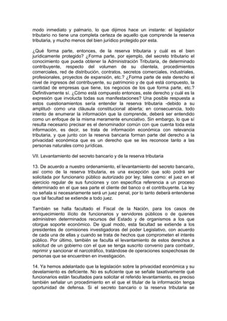 modo inmediato y palmario, lo que dijimos hace un instante: el legislador
tributario no tiene una completa certeza de aquello que comprende la reserva
tributaria, y mucho menos del bien jurídico protegido por esta.
¿Qué forma parte, entonces, de la reserva tributaria y cuál es el bien
jurídicamente protegido? ¿Forma parte, por ejemplo, del secreto tributario el
conocimiento que pueda obtener la Administración Tributaria, de determinado
contribuyente, respecto del volumen de su clientela, procedimientos
comerciales, red de distribución, contratos, secretos comerciales, industriales,
profesionales, proyectos de expansión, etc.? ¿Forma parte de este derecho el
nivel de ingresos del contribuyente, su patrimonio y de qué está compuesto, la
cantidad de empresas que tiene, los negocios de los que forma parte, etc.?
Definitivamente sí. ¿Cómo está compuesto entonces, este derecho y cuál es la
expresión que involucta todas sus manifestaciones? Una posible respuesta a
estos cuestionamientos sería entender la reserva tributaria -debido a su
amplitud- como una cláusula constitucional abierta; en consecuencia, todo
intento de enumerar la información que la comprende, deberá ser entendido
como un enfoque de la misma meramente enunciativo. Sin embargo, lo que sí
resulta necesario precisar es el denominador común con que cuenta toda esta
información, es decir, se trata de información económica con relevancia
tributaria, y que junto con la reserva bancaria forman parte del derecho a la
privacidad económica que es un derecho que se les reconoce tanto a las
personas naturales como jurídicas.
VII. Levantamiento del secreto bancario y de la reserva tributaria
13. De acuerdo a nuestro ordenamiento, el levantamiento del secreto bancario,
así como de la reserva tributaria, es una excepción que solo podrá ser
solicitada por funcionario público autorizado por ley; tales como: el juez en el
ejercicio regular de sus funciones y con específica referencia a un proceso
determinado en el que sea parte el cliente del banco o el contribuyente. La ley
no señala si necesariamente será un juez penal, por lo tanto deberá entenderse
que tal facultad se extiende a todo juez.
También se halla facultado el Fiscal de la Nación, para los casos de
enriquecimiento ilícito de funcionarios y servidores públicos o de quienes
administren determinados recursos del Estado y de organismos a los que
otorgue soporte económico. De igual modo, esta facultad se extiende a los
presidentes de comisiones investigadoras del poder Legislativo, con acuerdo
de cada una de ellas y cuando se trata de hechos que comprometen el interés
público. Por último, también se faculta el levantamiento de estos derechos a
solicitud de un gobierno con el que se tenga suscrito convenio para combatir,
reprimir y sancionar el narcotráfico, tratándose de operaciones sospechosas de
personas que se encuentren en investigación.
14. Ya hemos adelantado que la legislación sobre la privacidad económica y su
develamiento es deficiente. No es suficiente que se señale taxativamente qué
funcionarios están facultados para solicitar el referido levantamiento, es preciso
también señalar un procedimiento en el que el titular de la información tenga
oportunidad de defensa. Si el secreto bancario o la reserva tributaria se
 