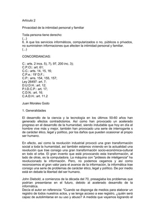 Artículo 2
Privacidad de la intimidad personal y familiar
Toda persona tiene derecho:
(...)
6. A que los servicios informáticos, computarizados o no, públicos o privados,
no suministren informaciones que afecten la intimidad personal y familiar.
(...)
CONCORDANCIAS:
C.: arts. 2 incs. 5), 7), 97, 200 inc. 3);
C.P.Ct.: art. 61;
C.C.: arts. 14, 15, 16;
C.P.e.: 19' D.F.;
C.P.: arrs. 154, 155, 157;
Ley 26497: art. 7;
D.U.D.H.: art. 12;
P.I.D.C.P.: art. 17;
C.D.N.: art. 16;
C.A.D.H.: art. 11.2
Juan Morales Godo
1. Generalidades
El desarrollo de la ciencia y la tecnología en los últimos 50-60 años han
generado efectos contradictorios. Así como han provocado un acelerado
progreso en el desarrollo de la humanidad, siendo indudable que hoy en día el
hombre vive más y mejor, también han provocado una serie de interrogante s
de carácter ético, legal y político, por los daños que pueden ocasionar al propio
ser humano.
En efecto, así como la revolución industrial provocó una gran transformación
social a toda la humanidad, así también estamos viviendo en la actualidad una
revolución que trae consigo una gran transformación socio-económica-cultural
en todo el orbe. El gran invento que está provocando esta transformación, al
lado de otras, es la computadora. La máquina con "prótesis de inteligencia" ha
revolucionado la información. Pero, no podemos cegamos y así como
reconocemos el gran valor para el avance de la información, la informática trae
consigo una serie de problemas de carácter ético, legal y político. De por medio
está en debate la libertad del ser humano.
John Diebold, a comienzos de la década del 70, presagiaba los problemas que
podrían presentarse en el futuro, debido al acelerado desarrollo de la
informática.
Decía el autor en referencia: "Cuando se disponga de medios para elaborar un
registro de todos nuestros actos, y se tenga acceso a ese registro, ¿quién será
capaz de autolimitarse en su uso y abuso? A medida que vayamos logrando el
 