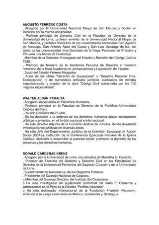 AUGUSTO FERRERO COSTA
. Abogado por la Universidad Nacional Mayor de San Marcos y Doctor en
Derecho por la misma universidad.
. Profesor principal de Derecho Civil en la Facultad de Derecho de la
Universidad de Lima; profesor emérito de la Universidad Nacional Mayor de
San Marcos, y profesor honorario de las universidades nacionales San Agustín
de Arequipa, San Antonio Abad del Cusco y San Luis Gonzaga de Ica, así
como de las universidades Inca Garcilaso de la Vega, Particular de Chiclayo y
Peruana Los Andes de Huancayo.
. Miembro de la Comisión Encargada del Estudio y Revisión del Código Civil de
1936.
. Miembro de Número de la Academia Peruana de Derecho y miembro
honorario de la Real Academia de Jurisprudencia y Legislación de España.
. Socio del Estudio Ferrero Abogados.
. Autor de las obras "Derecho de Sucesiones" y "Derecho Procesal Civil.
Excepciones", y de numerosos artículos jurídicos publicados en revistas
especializadas, y coautor de la obra "Código Civil comentado por los 100
mejores especialistas".
WALTER ALBÁN PERALTA
. Abogado, especialista en Derechos Humanos.
. Profesor principal en la Facultad de Derecho de la Pontificia Universidad
Católica del Perú.
. Ha sido Defensor del Pueblo.
. Se ha dedicado a la defensa de los derechos humanos desde instituciones
públicas y privadas, en el ámbito nacional e internacional.
. Ha sido Director Adjunto de la Comisión Andina de Juristas, donde desarrolló
investigaciones jurídicas en diversas áreas.
. Ha sido Jefe del Departamento Jurídico de la Comisión Episcopal de Acción
Social (CEAS), institución de la Conferencia Episcopal Peruana de la Iglesia
Católica, dedicada a desarrollar la pastoral social, promover la dignidad de las
personas y los derechos humanos.
RONALD CÁRDENAS KRENZ
. Abogado por la Universidad de Lima, con estudios de Maestría en Derecho.
. Profesor de Filosofía del Derecho y Derecho Civil en las Facultades de
Derecho de la Universidad Femenina del Sagrado Corazón y de la Universidad
de Lima.
. Superintendente Nacional (e) de los Registros Públicos.
. Presidente del Consejo Nacional de Catastro.
o Miembro del Consejo Directivo del Instituto del Ciudadano.
o Ha sido investigador del suplemento Dominical del diario El Comercio y
corresponsal en el Perú de la Revista "Perfiles Liberales".
o Ha sido moderador internacional de la Fundación Friedrich Naumann,
teniendo a su cargo seminarios en México, Guatemala y Nicaragua.
 