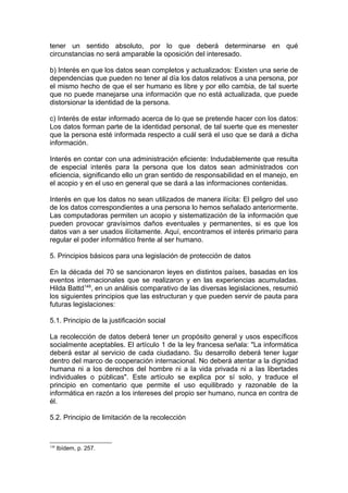 tener un sentido absoluto, por lo que deberá determinarse en qué
circunstancias no será amparable la oposición del interesado.
b) Interés en que los datos sean completos y actualizados: Existen una serie de
dependencias que pueden no tener al día los datos relativos a una persona, por
el mismo hecho de que el ser humano es libre y por ello cambia, de tal suerte
que no puede manejarse una información que no está actualizada, que puede
distorsionar la identidad de la persona.
c) Interés de estar informado acerca de lo que se pretende hacer con los datos:
Los datos forman parte de la identidad personal, de tal suerte que es menester
que la persona esté informada respecto a cuál será el uso que se dará a dicha
información.
Interés en contar con una administración eficiente: Indudablemente que resulta
de especial interés para la persona que los datos sean administrados con
eficiencia, significando ello un gran sentido de responsabilidad en el manejo, en
el acopio y en el uso en general que se dará a las informaciones contenidas.
Interés en que los datos no sean utilizados de manera ilícita: El peligro del uso
de los datos correspondientes a una persona lo hemos señalado anteriormente.
Las computadoras permiten un acopio y sistematización de la información que
pueden provocar gravísimos daños eventuales y permanentes, si es que los
datos van a ser usados ilícitamente. Aquí, encontramos el interés primario para
regular el poder informático frente al ser humano.
5. Principios básicos para una legislación de protección de datos
En la década del 70 se sancionaron leyes en distintos países, basadas en los
eventos internacionales que se realizaron y en las experiencias acumuladas.
Hilda Battd148
, en un análisis comparativo de las diversas legislaciones, resumió
los siguientes principios que las estructuran y que pueden servir de pauta para
futuras legislaciones:
5.1. Principio de la justificación social
La recolección de datos deberá tener un propósito general y usos específicos
socialmente aceptables. El artículo 1 de la ley francesa señala: "La informática
deberá estar al servicio de cada ciudadano. Su desarrollo deberá tener lugar
dentro del marco de cooperación internacional. No deberá atentar a la dignidad
humana ni a los derechos del hombre ni a la vida privada ni a las libertades
individuales o públicas". Este artículo se explica por sí solo, y traduce el
principio en comentario que permite el uso equilibrado y razonable de la
informática en razón a los intereses del propio ser humano, nunca en contra de
él.
5.2. Principio de limitación de la recolección
148
Ibídem, p. 257.
 