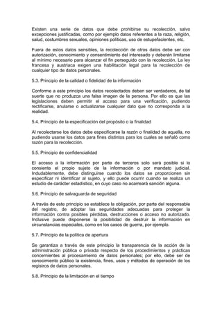 Existen una serie de datos que debe prohibirse su recolección, salvo
excepciones justificadas, como por ejemplo datos referentes a la raza, religión,
salud, costumbres sexuales, opiniones políticas, uso de estupefacientes, etc.
Fuera de estos datos sensibles, la recolección de otros datos debe ser con
autorización, conocimiento y consentimiento del interesado y deberán limitarse
al mínimo necesario para alcanzar el fin perseguido con la recolección. La ley
francesa y austriaca exigen una habilitación legal para la recolección de
cualquier tipo de datos personales.
5.3. Principio de la calidad o fidelidad de la información
Conforme a este principio los datos recolectados deben ser verdaderos, de tal
suerte que no produzca una falsa imagen de la persona. Por ello es que las
legislaciones deben permitir el acceso para una verificación, pudiendo
rectificarse, anularse o actualizarse cualquier dato que no corresponda a la
realidad.
5.4. Principio de la especificación del propósito o la finalidad
Al recolectarse los datos debe especificarse la razón o finalidad de aquella, no
pudiendo usarse los datos para fines distintos para los cuales se señaló como
razón para la recolección.
5.5. Principio de confidencialidad
El acceso a la información por parte de terceros solo será posible si lo
consiente el propio sujeto de la información o por mandato judicial.
Indudablemente, debe distinguirse cuando los datos se proporcionen sin
especificar ni identificar al sujeto, y ello puede ocurrir cuando se realiza un
estudio de carácter estadístico, en cuyo caso no acarreará sanción alguna.
5.6. Principio de salvaguarda de seguridad
A través de este principio se establece la obligación, por parte del responsable
del registro, de adoptar las seguridades adecuadas para proteger la
información contra posibles pérdidas, destrucciones o acceso no autorizado.
Inclusive puede disponerse la posibilidad de destruir la información en
circunstancias especiales, como en los casos de guerra, por ejemplo.
5.7. Principio de la política de apertura
Se garantiza a través de este principio la transparencia de la acción de la
administración pública o privada respecto de los procedimientos y prácticas
concernientes al procesamiento de datos personales; por ello, debe ser de
conocimiento público la existencia, fines, usos y métodos de operación de los
registros de datos personales.
5.8. Principio de la limitación en el tiempo
 
