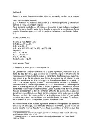 Artículo 2
Derecho al honor, buena reputación, intimidad personal y familiar, voz e imagen
Toda persona tiene derecho:
(...) 7. Al honor y a la buena reputación, a la intimidad personal y familiar así
como a la voz y a la imagen propias.
Toda persona afectada por afirmaciones inexactas o agraviadas en cualquier
medio de comunicación social tiene derecho a que éste se rectifique en forma
gratuita, inmediata y proporcional, sin perjuicio de las responsabilidades de ley.
(...)
CONCORDANCIAS:
C.: arts. 2 incs. 1),5),6), 97;
C.P.Ct.: art. 37 inc. 8);
C.C.: arts. 14,15;
C.P.: arts. 130, 131,132,154,155,156,157,164;
Ley26775;
D.U.D.H.: art. 12;
P.I.D.C.P.: art. 17;
C.D.N.: art. 16;
CAD.H.: arts. 11.2,14
Juan Morales Godo
1. Derecho al honor y a la buena reputación
La Constitución se refiere al honor y a la buena reputación, insinuando que se
trata de dos derechos, que tendrían un contenido propio y diferenciado. Al
respecto, asumimos el criterio de que el honor tiene dos facetas: una subjetiva,
que viene a ser la apreciación que tenga la persona de sí mismo; y una
objetiva, que viene a ser la apreciación que tienen los demás de la persona. Lo
que ocurre es que, algunos autores152
, asumen que se trata de dos derechos,
resultando que la faceta subjetiva sería el honor, mientras que la faceta objetiva
sería la buena reputación, tal como lo estaría sugiriendo la Constitución Política
del Estado en el inciso que comentamos. Desde nuestro punto de vista, ambas
facetas corresponden al derecho al honor. El hecho de que nuestra legislación
penal haya considerado dos tipos penales distintos para cada una de estas
facetas, es decir, la injuria (subjetiva) y la difamación (objetiva), no puede
constituir argumento para sostener que se trata de dos derechos. En realidad,
es el derecho al honor protegido en sus dos manifestaciones.
Ni en la doctrina, ni en nuestra legislación existe una idea precisa del derecho
al honor; sin embargo, una marcada tendencia doctrinaria, que la resalta el
jurista español Herrera Tejedor153
, nos lleva a considerar al honor en sus dos
152
RUBIO CORREA, Marcial. Estudio de la Constitución Política de 1993. Tomo 1, Ed. Fondo
Editorial PUCP, Lima, 1999, p. 245.
153
HERRERA-TEJEDOR, Fernando. Honor, intimidad y propia imagen. Ed. Colex, Madrid,
1994, pp. 76-78.
 